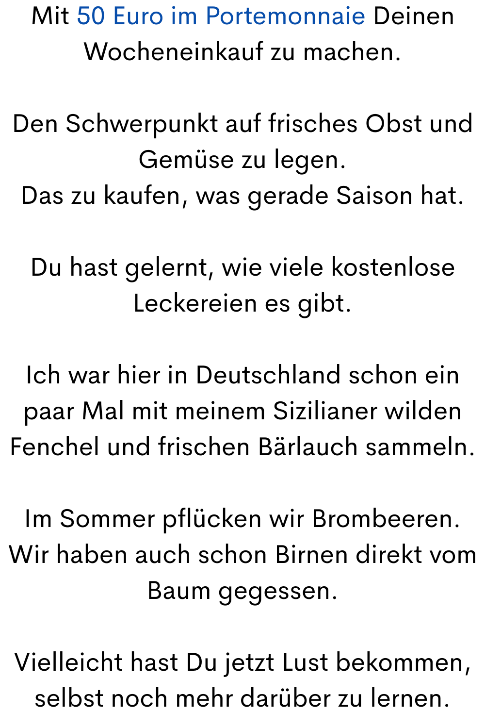Mit 50 Euro im Portemonnaie Deinen Wocheneinkauf zu machen.
Den Schwerpunkt auf frisches Obst und Gemüse zu legen.
Das zu kaufen, was gerade Saison hat.
Du hast gelernt, wie viele kostenlose Leckereien es gibt.
Ich war hier in Deutschland schon ein paar Mal mit meinem Sizilianer wilden Fenchel und frischen Bärlauch sammeln.
Im Sommer pflücken wir Brombeeren.
Wir haben auch schon Birnen direkt vom Baum gegessen.
Vielleicht hast Du jetzt Lust bekommen, selbst noch mehr darüber zu lernen.
