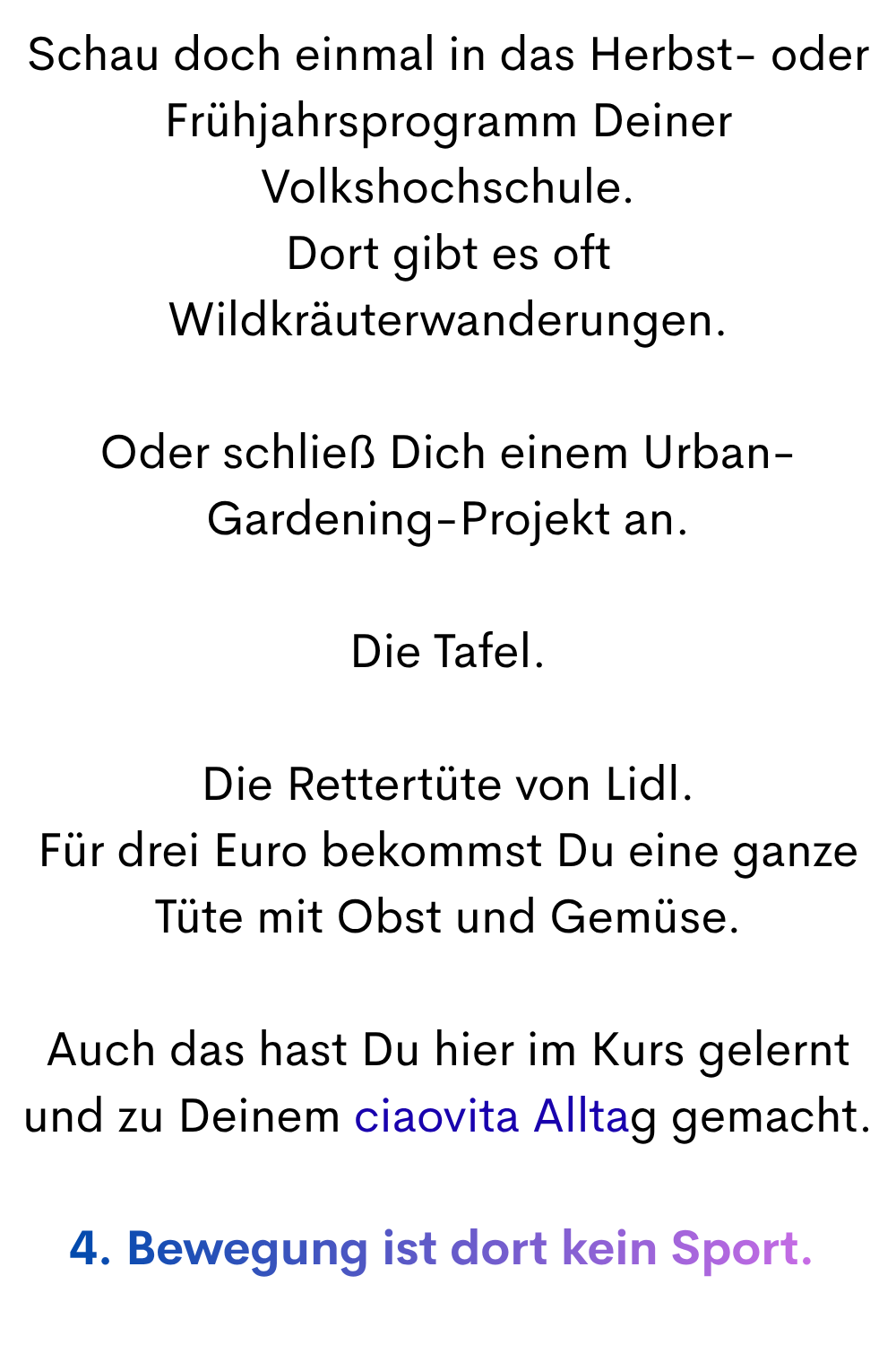 Schau doch einmal in das Herbst- oder Frühjahrsprogramm Deiner Volkshochschule.
Dort gibt es oft Wildkräuterwanderungen.
Oder schließ Dich einem Urban-Gardening-Projekt an.
Die Tafel.
Die Rettertüte von Lidl.
Für drei Euro bekommst Du eine ganze Tüte mit Obst und Gemüse.
Auch das hast Du hier im Kurs gelernt und zu Deinem ciaovita Alltag gemacht.
4. Bewegung ist dort kein Sport.