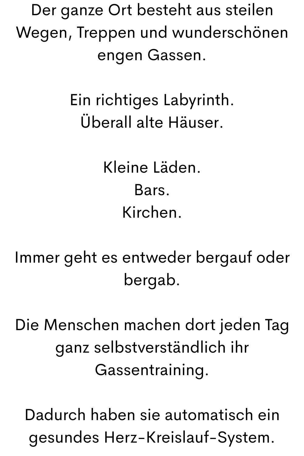 Der ganze Ort besteht aus steilen Wegen, Treppen und wunderschönen engen Gassen.
Ein richtiges Labyrinth.
Überall alte Häuser.
Kleine Läden.
Bars.
Kirchen.
Immer geht es entweder bergauf oder bergab.
Die Menschen machen dort jeden Tag ganz selbstverständlich ihr Gassentraining.
Dadurch haben sie automatisch ein gesundes Herz-Kreislauf-System.