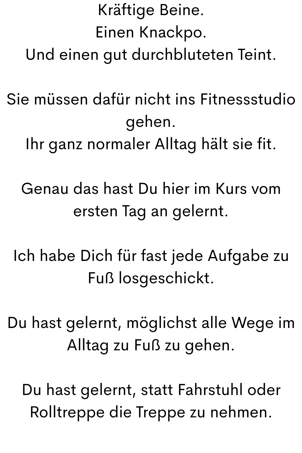Kräftige Beine.
Einen Knackpo.
Und einen gut durchbluteten Teint.
Sie müssen dafür nicht ins Fitnessstudio gehen.
Ihr ganz normaler Alltag hält sie fit.
Genau das hast Du hier im Kurs vom ersten Tag an gelernt.
Ich habe Dich für fast jede Aufgabe zu Fuß losgeschickt.
Du hast gelernt, möglichst alle Wege im Alltag zu Fuß zu gehen.
Du hast gelernt, statt Fahrstuhl oder Rolltreppe die Treppe zu nehmen.