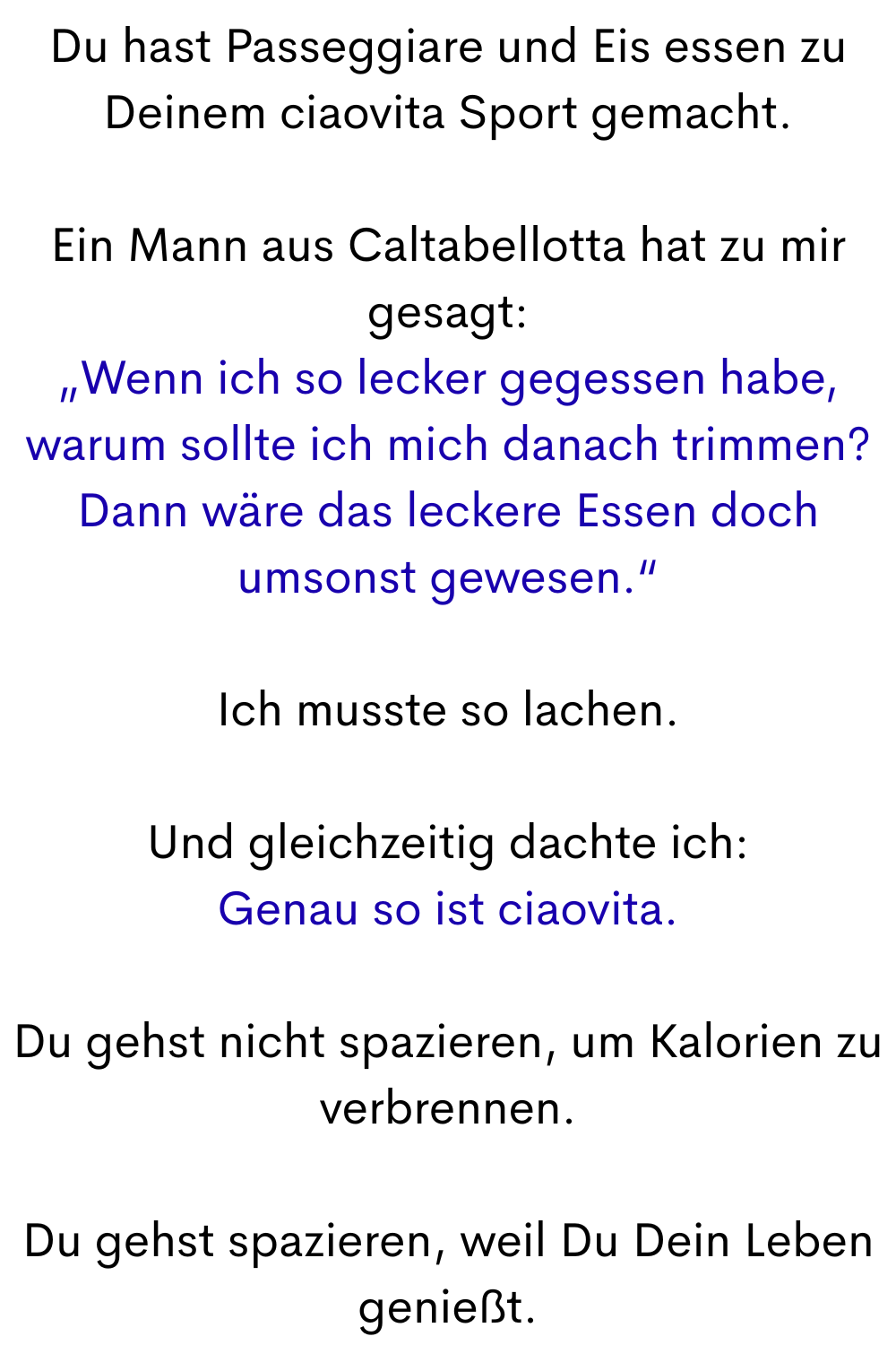 Du hast Passeggiare und Eis essen zu Deinem ciaovita Sport gemacht.
Ein Mann aus Caltabellotta hat zu mir gesagt:
„Wenn ich so lecker gegessen habe, warum sollte ich mich danach trimmen? Dann wäre das leckere Essen doch umsonst gewesen.“
Ich musste so lachen.
Und gleichzeitig dachte ich:
Genau so ist ciaovita.
Du gehst nicht spazieren, um Kalorien zu verbrennen.
Du gehst spazieren, weil Du Dein Leben genießt.
