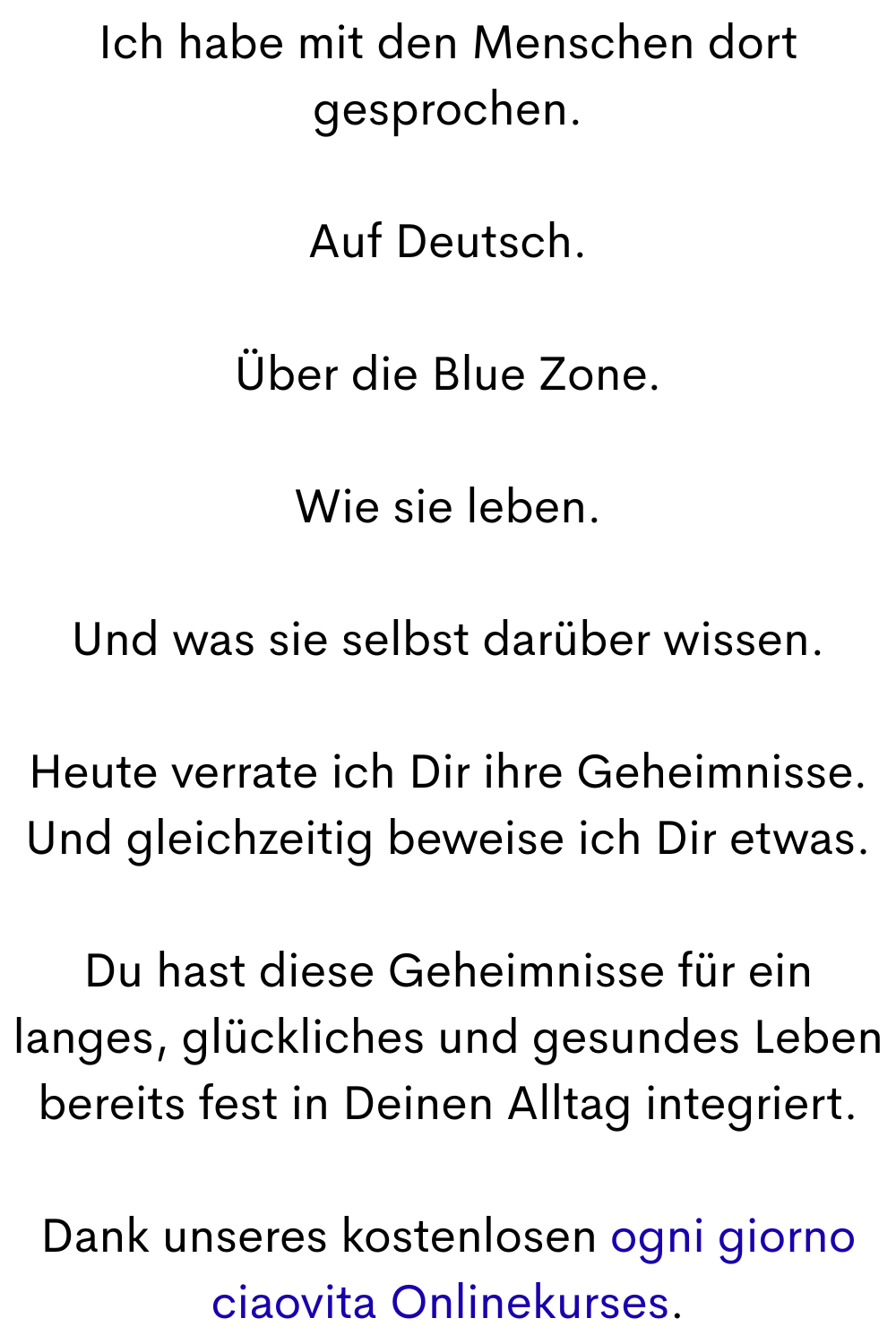 Ich habe mit den Menschen dort gesprochen.
Auf Deutsch.
Über die Blue Zone.
Wie sie leben.
Und was sie selbst darüber wissen.
Heute verrate ich Dir ihre Geheimnisse.
Und gleichzeitig beweise ich Dir etwas.
Du hast diese Geheimnisse für ein langes, glückliches und gesundes Leben bereits fest in Deinen Alltag integriert.
Dank unseres kostenlosen ogni giorno ciaovita Onlinekurses.