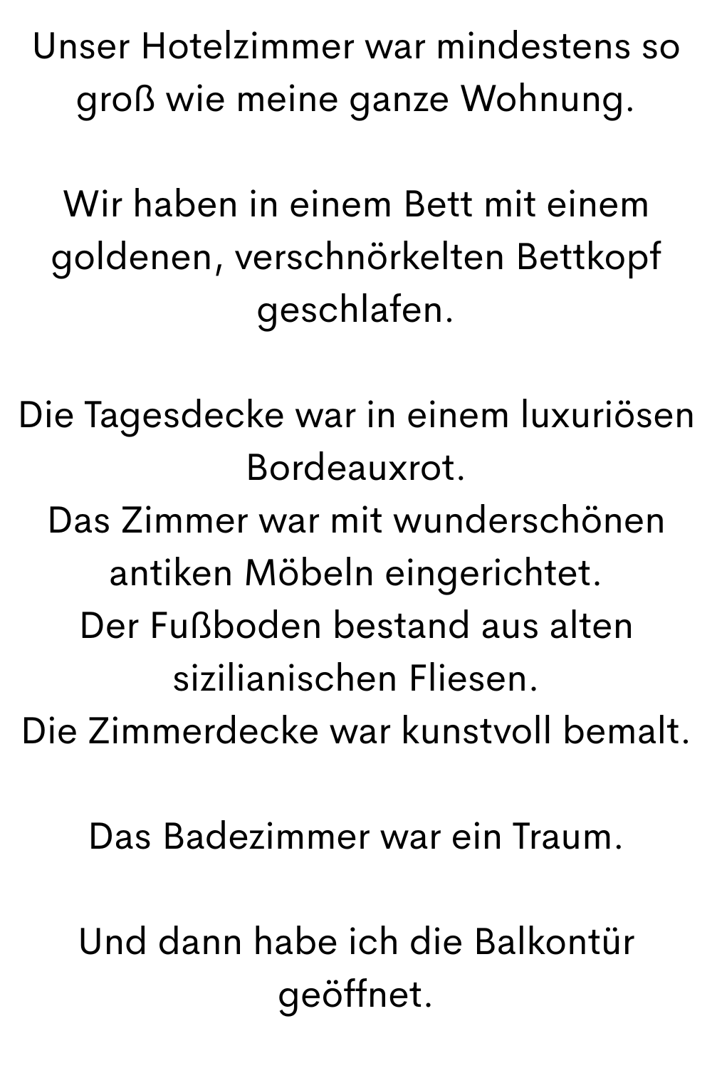 Unser Hotelzimmer war mindestens so groß wie meine ganze Wohnung.
Wir haben in einem Bett mit einem goldenen, verschnörkelten Bettkopf geschlafen.
Die Tagesdecke war in einem luxuriösen Bordeauxrot.
Das Zimmer war mit wunderschönen antiken Möbeln eingerichtet.
Der Fußboden bestand aus alten sizilianischen Fliesen.
Die Zimmerdecke war kunstvoll bemalt.
Das Badezimmer war ein Traum.
Und dann habe ich die Balkontür geöffnet.