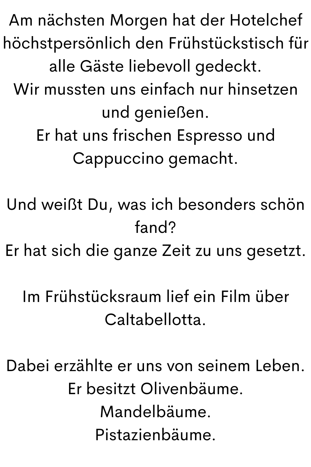 Am nächsten Morgen hat der Hotelchef höchstpersönlich den Frühstückstisch für alle Gäste liebevoll gedeckt.
Wir mussten uns einfach nur hinsetzen und genießen.
Er hat uns frischen Espresso und Cappuccino gemacht.
Und weißt Du, was ich besonders schön fand?
Er hat sich die ganze Zeit zu uns gesetzt.
Im Frühstücksraum lief ein Film über Caltabellotta.
Dabei erzählte er uns von seinem Leben.
Er besitzt Olivenbäume.
Mandelbäume.
Pistazienbäume.