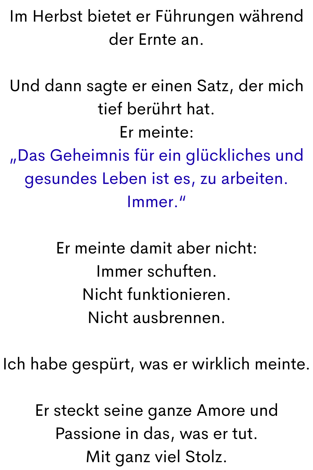 Im Herbst bietet er Führungen während der Ernte an.
Und dann sagte er einen Satz, der mich tief berührt hat.
Er meinte:
„Das Geheimnis für ein glückliches und gesundes Leben ist es, zu arbeiten. Immer.“
Er meinte damit aber nicht:
Immer schuften.
Nicht funktionieren.
Nicht ausbrennen.
Ich habe gespürt, was er wirklich meinte.
Er steckt seine ganze Amore und Passione in das, was er tut.
Mit ganz viel Stolz.