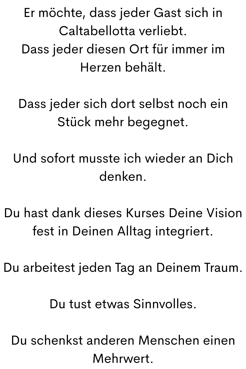 Er möchte, dass jeder Gast sich in Caltabellotta verliebt.
Dass jeder diesen Ort für immer im Herzen behält.
Dass jeder sich dort selbst noch ein Stück mehr begegnet.
Und sofort musste ich wieder an Dich denken.
Du hast dank dieses Kurses Deine Vision fest in Deinen Alltag integriert.
Du arbeitest jeden Tag an Deinem Traum.
Du tust etwas Sinnvolles.
Du schenkst anderen Menschen einen Mehrwert.