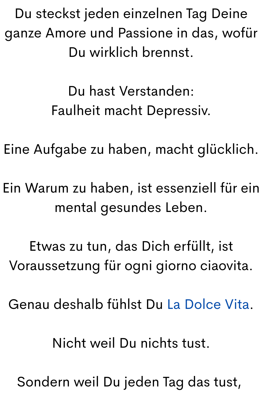 Du steckst jeden einzelnen Tag Deine ganze Amore und Passione in das, wofür Du wirklich brennst.
Du hast Verstanden:
Faulheit macht Depressiv.
Eine Aufgabe zu haben, macht glücklich.
Ein Warum zu haben, ist essenziell für ein mental gesundes Leben.
Etwas zu tun, das Dich erfüllt, ist Voraussetzung für ogni giorno ciaovita.
Genau deshalb fühlst Du La Dolce Vita.
Nicht weil Du nichts tust.
Sondern weil Du jeden Tag das tust,
