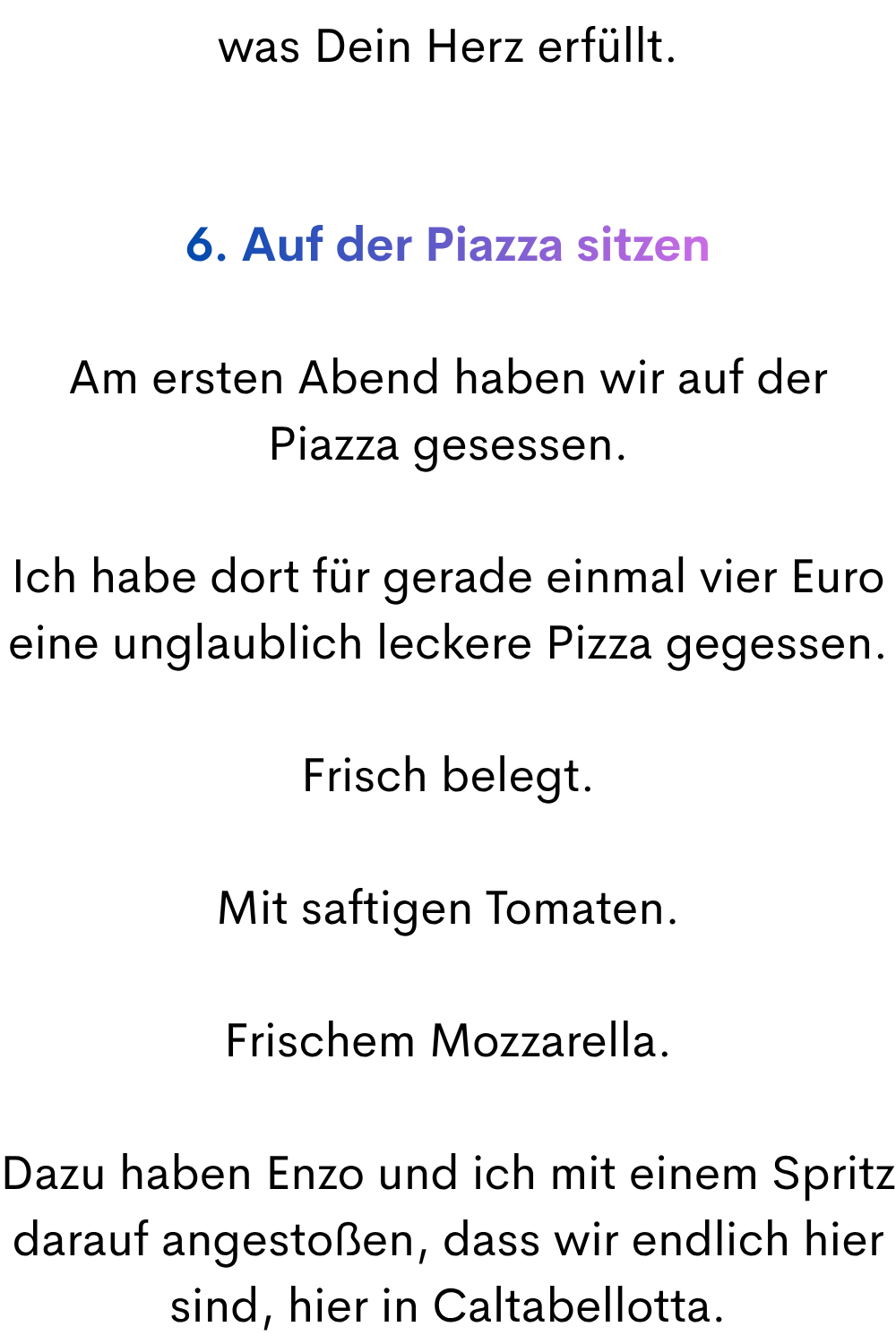was Dein Herz erfüllt.
6. Auf der Piazza sitzen
Am ersten Abend haben wir auf der Piazza gesessen.
Ich habe dort für gerade einmal vier Euro eine unglaublich leckere Pizza gegessen.
Frisch belegt.
Mit saftigen Tomaten.
Frischem Mozzarella.
Dazu haben Enzo und ich mit einem Spritz darauf angestoßen, dass wir endlich hier sind, hier in Caltabellotta.