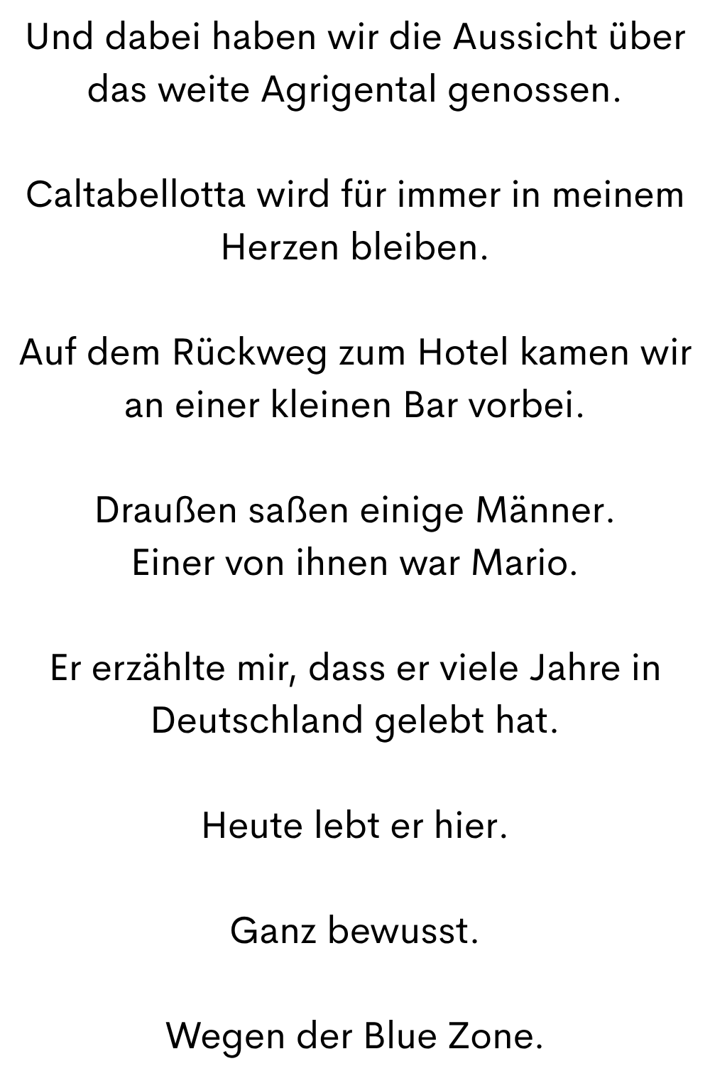 Und dabei haben wir die Aussicht über das weite Agrigental genossen.
Caltabellotta wird für immer in meinem Herzen bleiben.
Auf dem Rückweg zum Hotel kamen wir an einer kleinen Bar vorbei.
Draußen saßen einige Männer.
Einer von ihnen war Mario.
Er erzählte mir, dass er viele Jahre in Deutschland gelebt hat.
Heute lebt er hier.
Ganz bewusst.
Wegen der Blue Zone.