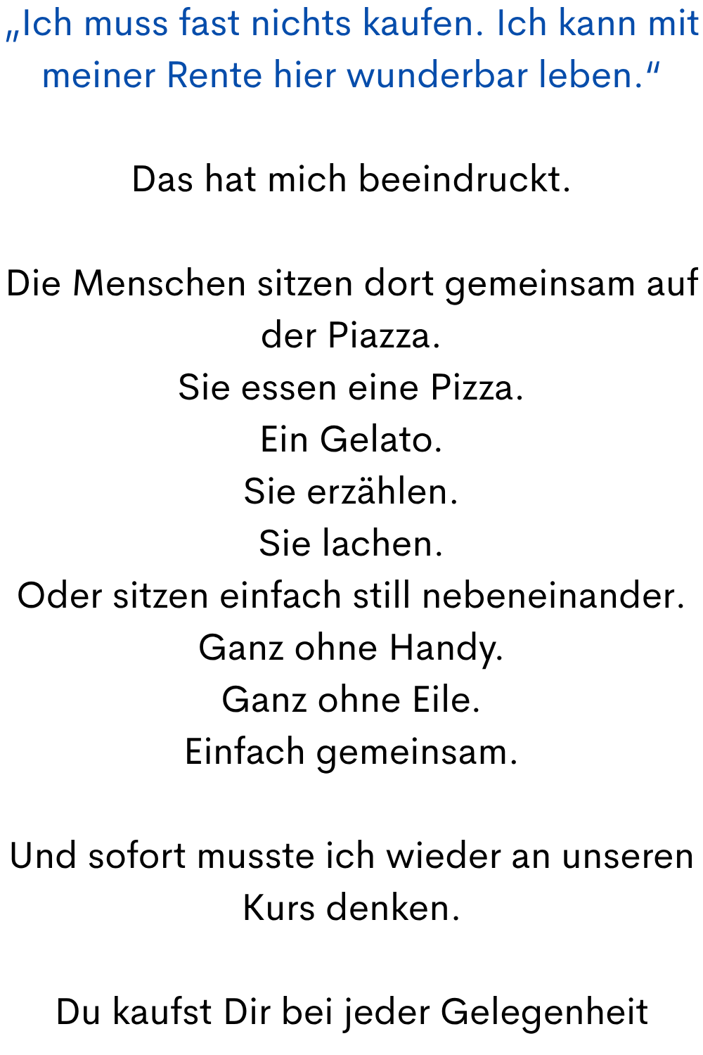 „Ich muss fast nichts kaufen. Ich kann mit meiner Rente hier wunderbar leben.“
Das hat mich beeindruckt.
Die Menschen sitzen dort gemeinsam auf der Piazza.
Sie essen eine Pizza.
Ein Gelato.
Sie erzählen.
Sie lachen.
Oder sitzen einfach still nebeneinander.
Ganz ohne Handy.
Ganz ohne Eile.
Einfach gemeinsam.
Und sofort musste ich wieder an unseren Kurs denken.
Du kaufst Dir bei jeder Gelegenheit