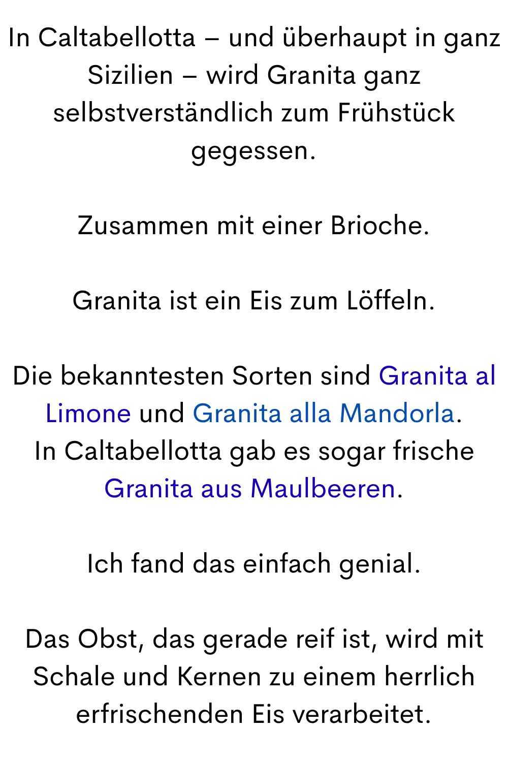 In Caltabellotta – und überhaupt in ganz Sizilien – wird Granita ganz selbstverständlich zum Frühstück gegessen.
Zusammen mit einer Brioche.
Granita ist ein Eis zum Löffeln.
Die bekanntesten Sorten sind Granita al Limone und Granita alla Mandorla.
In Caltabellotta gab es sogar frische Granita aus Maulbeeren.
Ich fand das einfach genial.
Das Obst, das gerade reif ist, wird mit Schale und Kernen zu einem herrlich erfrischenden Eis verarbeitet.