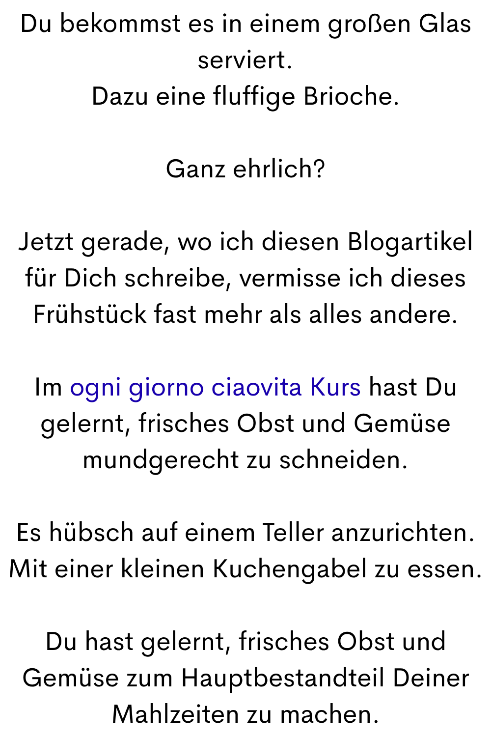 Du bekommst es in einem großen Glas serviert.
Dazu eine fluffige Brioche.
Ganz ehrlich?
Jetzt gerade, wo ich diesen Blogartikel für Dich schreibe, vermisse ich dieses Frühstück fast mehr als alles andere.
Im ogni giorno ciaovita Kurs hast Du gelernt, frisches Obst und Gemüse mundgerecht zu schneiden.
Es hübsch auf einem Teller anzurichten.
Mit einer kleinen Kuchengabel zu essen.
Du hast gelernt, frisches Obst und Gemüse zum Hauptbestandteil Deiner Mahlzeiten zu machen.