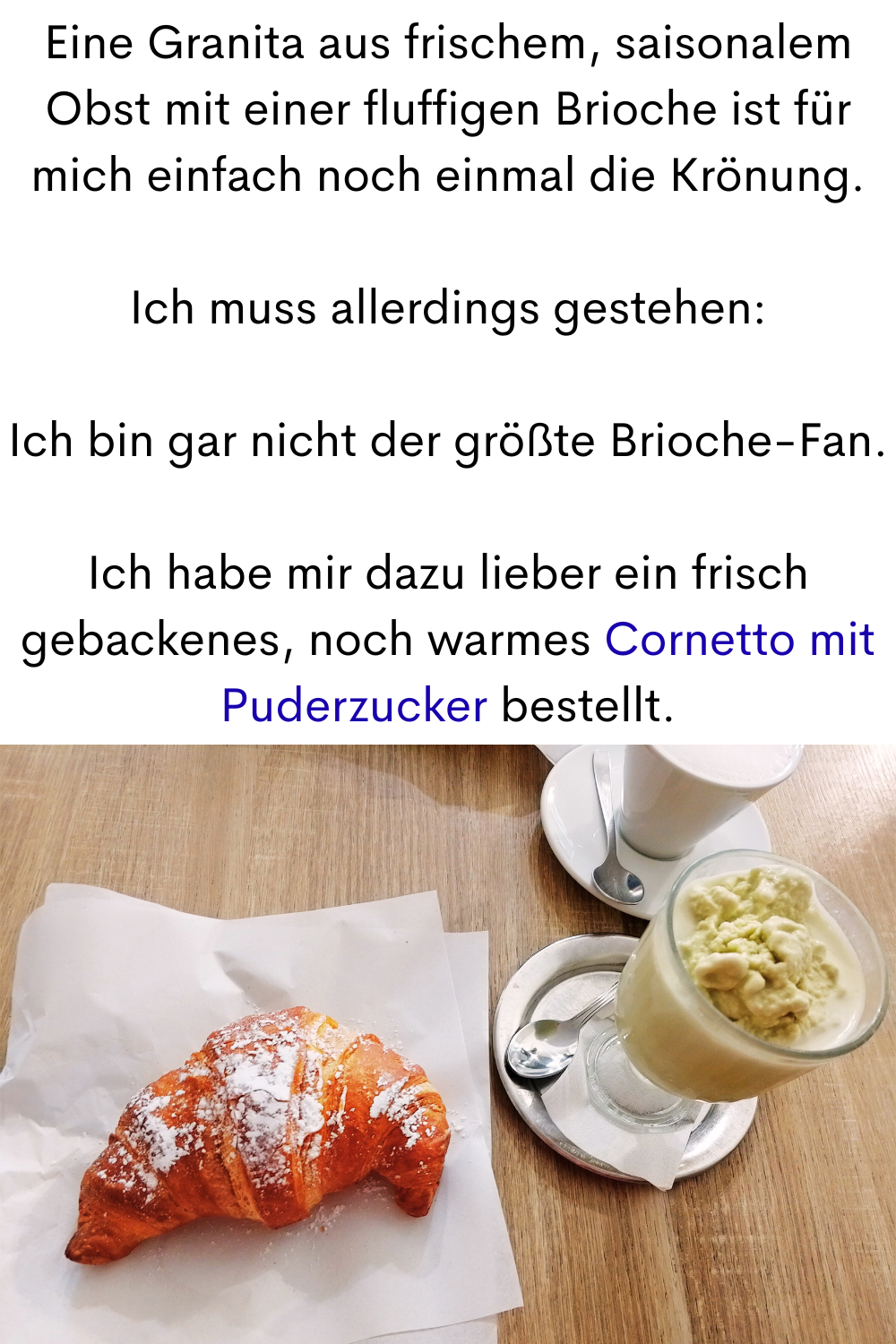 Eine Granita aus frischem, saisonalem Obst mit einer fluffigen Brioche ist für mich einfach noch einmal die Krönung.
Ich muss allerdings gestehen:
Ich bin gar nicht der größte Brioche-Fan.
Ich habe mir dazu lieber ein frisch gebackenes, noch warmes Cornetto mit Puderzucker bestellt.
Deine ciaovita Steffi in Caltabellotta.