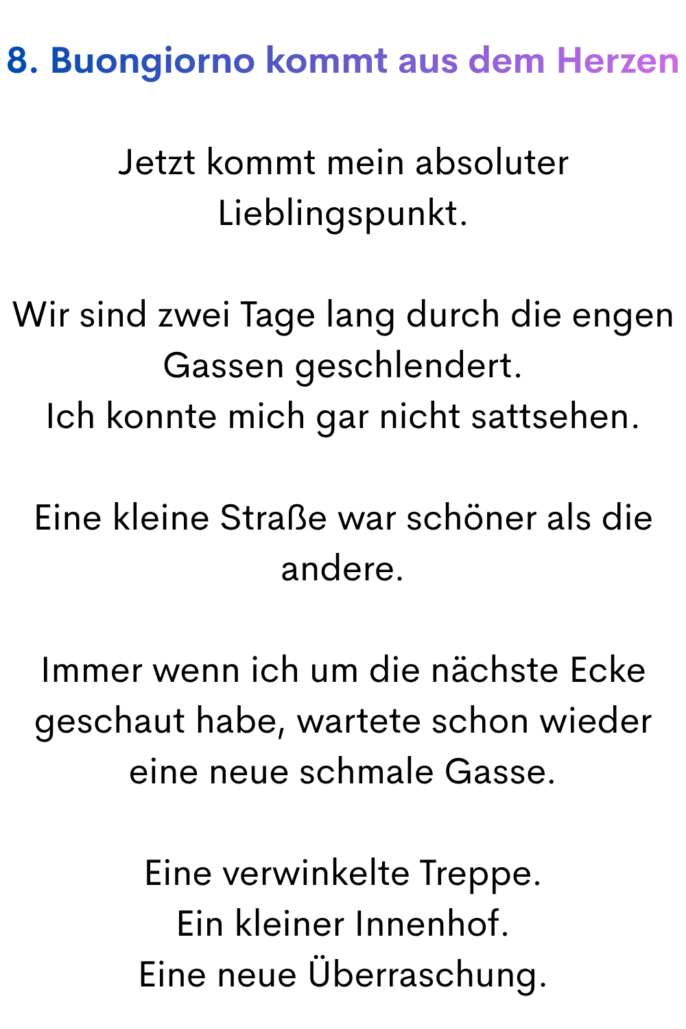 8. Buongiorno kommt aus dem Herzen
Jetzt kommt mein absoluter Lieblingspunkt.
Wir sind zwei Tage lang durch die engen Gassen geschlendert.
Ich konnte mich gar nicht sattsehen.
Eine kleine Straße war schöner als die andere.
Immer wenn ich um die nächste Ecke geschaut habe, wartete schon wieder eine neue schmale Gasse.
Eine verwinkelte Treppe.
Ein kleiner Innenhof.
Eine neue Überraschung.