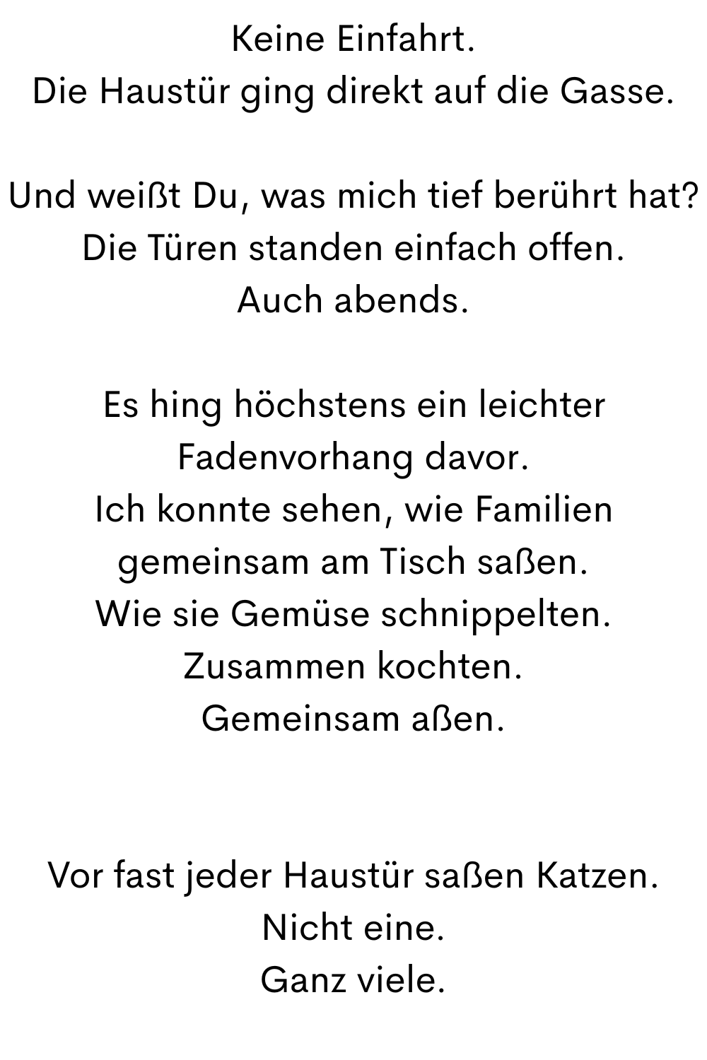Keine Einfahrt.
Die Haustür ging direkt auf die Gasse.
Und weißt Du, was mich tief berührt hat?
Die Türen standen einfach offen.
Auch abends.
Es hing höchstens ein leichter Fadenvorhang davor.
Ich konnte sehen, wie Familien gemeinsam am Tisch saßen.
Wie sie Gemüse schnippelten.
Zusammen kochten.
Gemeinsam aßen.
Vor fast jeder Haustür saßen Katzen.
Nicht eine.
Ganz viele.
