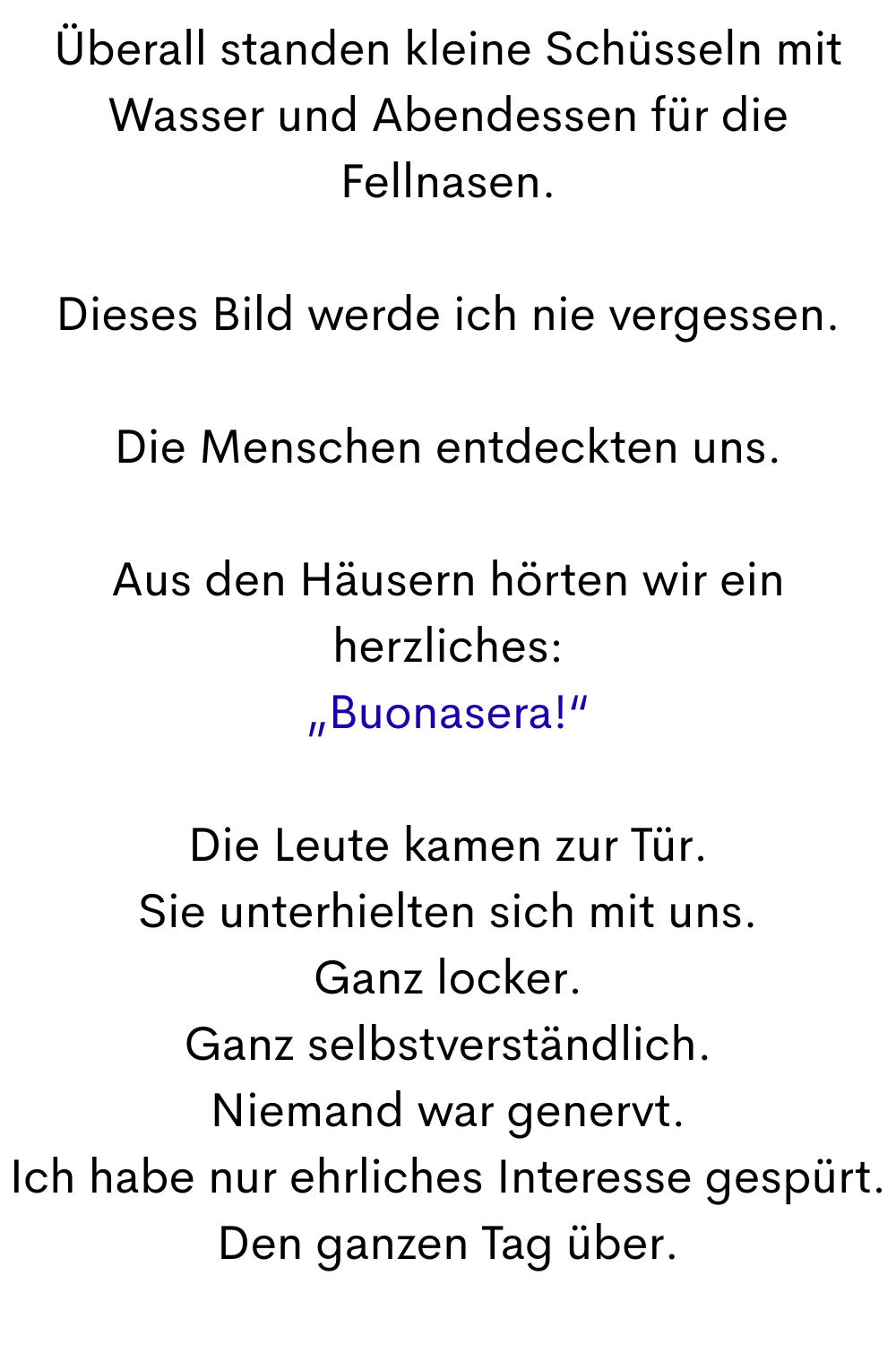 Überall standen kleine Schüsseln mit Wasser und Abendessen für die Fellnasen.
Dieses Bild werde ich nie vergessen.
Die Menschen entdeckten uns.
Aus den Häusern hörten wir ein herzliches:
„Buonasera!“
Die Leute kamen zur Tür.
Sie unterhielten sich mit uns.
Ganz locker.
Ganz selbstverständlich.
Niemand war genervt.
Ich habe nur ehrliches Interesse gespürt.
Den ganzen Tag über.