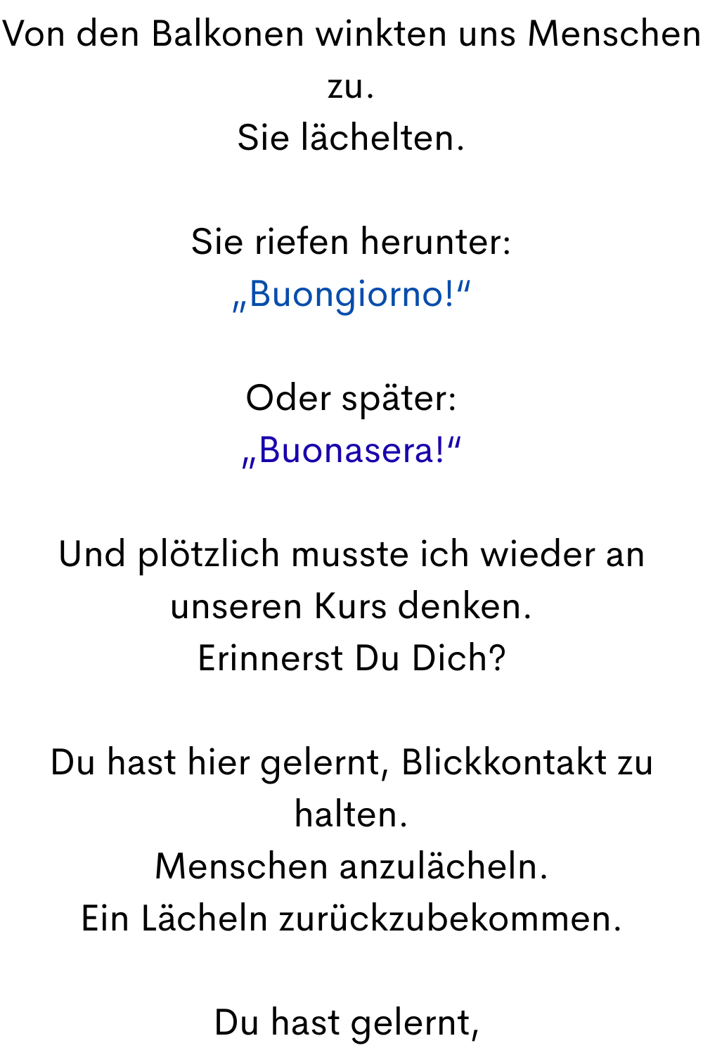 Von den Balkonen winkten uns Menschen zu.
Sie lächelten.
Sie riefen herunter:
„Buongiorno!“
Oder später:
„Buonasera!“
Und plötzlich musste ich wieder an unseren Kurs denken.
Erinnerst Du Dich?
Du hast hier gelernt, Blickkontakt zu halten.
Menschen anzulächeln.
Ein Lächeln zurückzubekommen.
Du hast gelernt,