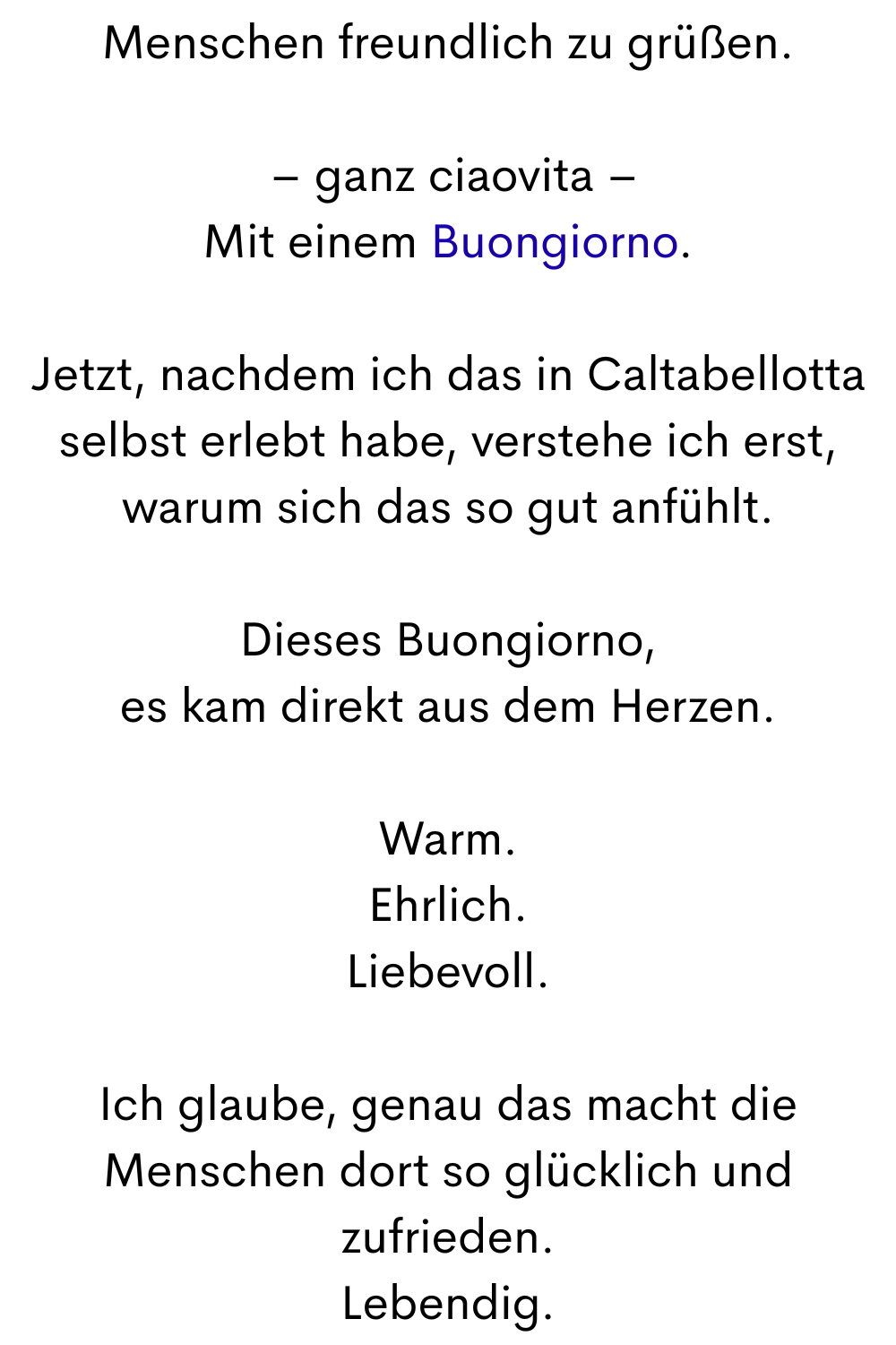Menschen freundlich zu grüßen.
– ganz ciaovita –
Mit einem Buongiorno.
Jetzt, nachdem ich das in Caltabellotta selbst erlebt habe, verstehe ich erst, warum sich das so gut anfühlt.
Dieses Buongiorno,
es kam direkt aus dem Herzen.
Warm.
Ehrlich.
Liebevoll.
Ich glaube, genau das macht die Menschen dort so glücklich und zufrieden.
Lebendig.