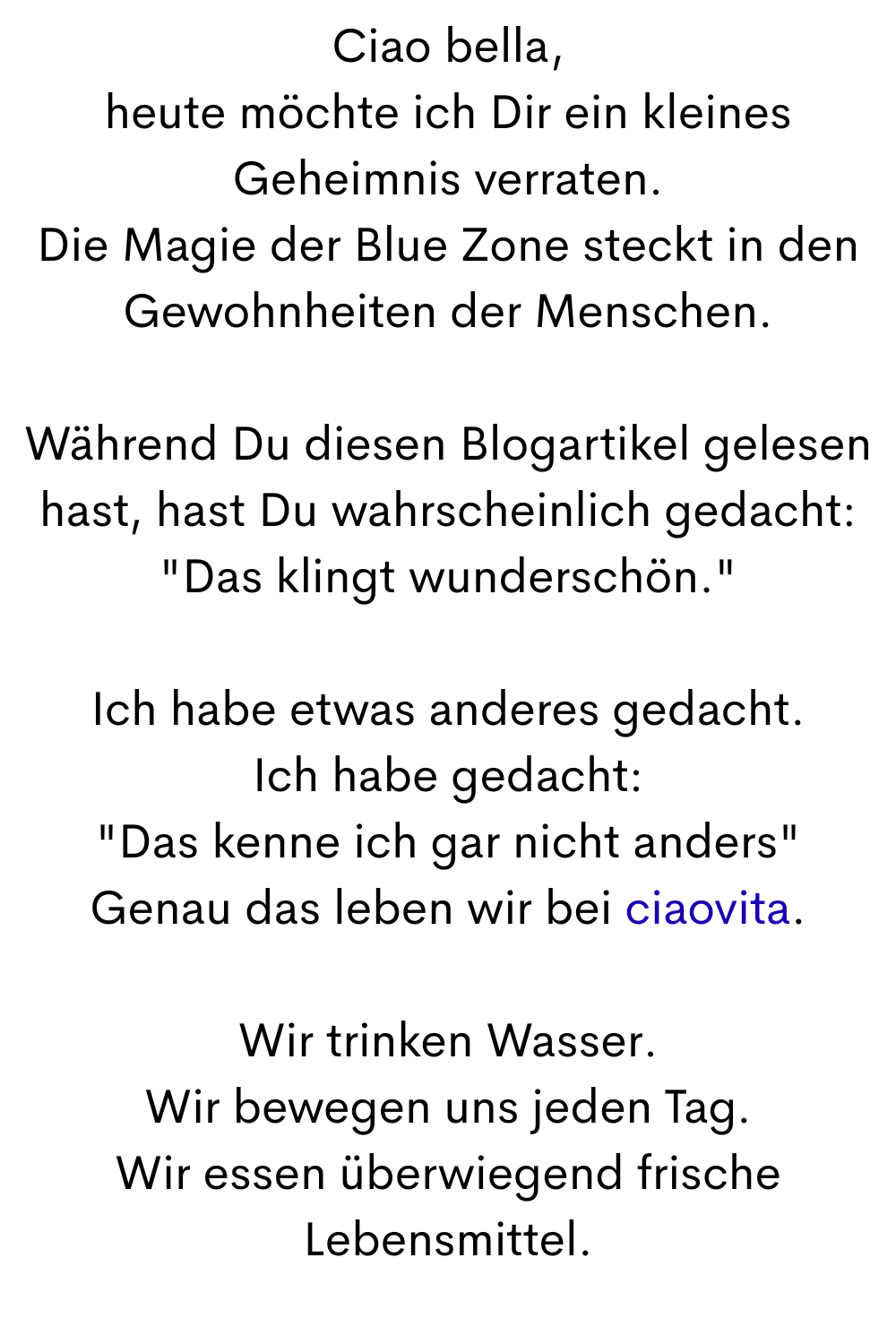 Ciao bella,
heute möchte ich Dir ein kleines Geheimnis verraten.
Die Magie der Blue Zone steckt in den Gewohnheiten der Menschen.
Während Du diesen Blogartikel gelesen hast, hast Du wahrscheinlich gedacht: