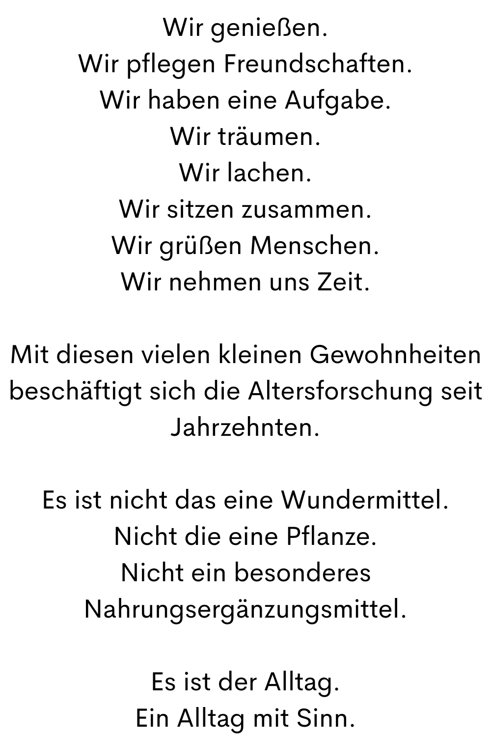 Wir genießen.
Wir pflegen Freundschaften.
Wir haben eine Aufgabe.
Wir träumen.
Wir lachen.
Wir sitzen zusammen.
Wir grüßen Menschen.
Wir nehmen uns Zeit.
Mit diesen vielen kleinen Gewohnheiten beschäftigt sich die Altersforschung seit Jahrzehnten.
Es ist nicht das eine Wundermittel.
Nicht die eine Pflanze.
Nicht ein besonderes Nahrungsergänzungsmittel.
Es ist der Alltag.
Ein Alltag mit Sinn.