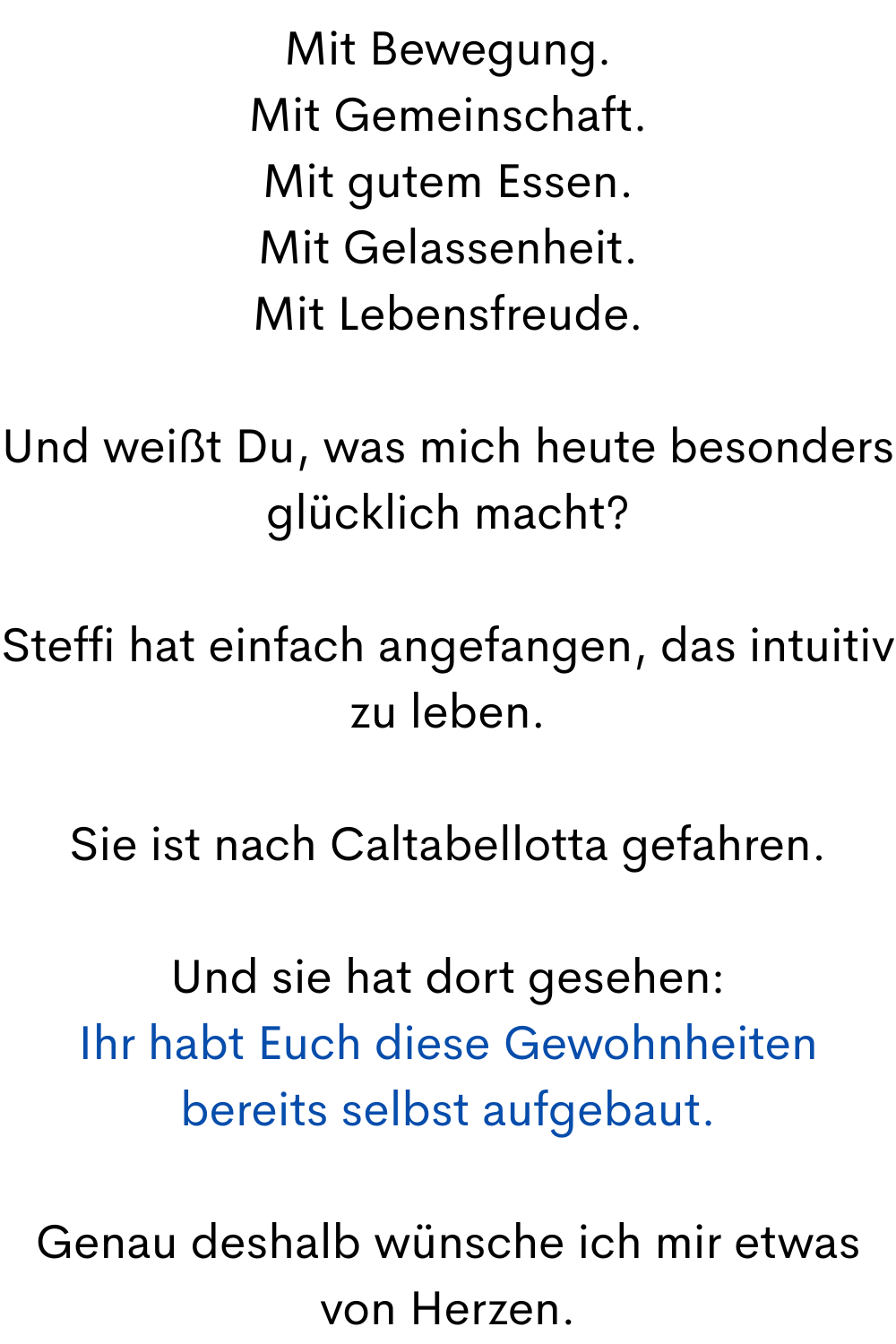 Mit Bewegung.
Mit Gemeinschaft.
Mit gutem Essen.
Mit Gelassenheit.
Mit Lebensfreude.
Und weißt Du, was mich heute besonders glücklich macht?
Steffi hat einfach angefangen, das intuitiv zu leben.
Sie ist nach Caltabellotta gefahren.
Und sie hat dort gesehen:
Ihr habt Euch diese Gewohnheiten bereits selbst aufgebaut.
Genau deshalb wünsche ich mir etwas von Herzen.
