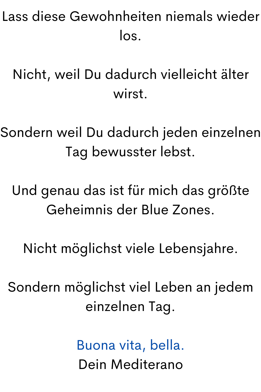 Lass diese Gewohnheiten niemals wieder los.
Nicht, weil Du dadurch vielleicht älter wirst.
Sondern weil Du dadurch jeden einzelnen Tag bewusster lebst.
Und genau das ist für mich das größte Geheimnis der Blue Zones.
Nicht möglichst viele Lebensjahre.
Sondern möglichst viel Leben an jedem einzelnen Tag.
Buona vita, bella.
Dein Mediterano