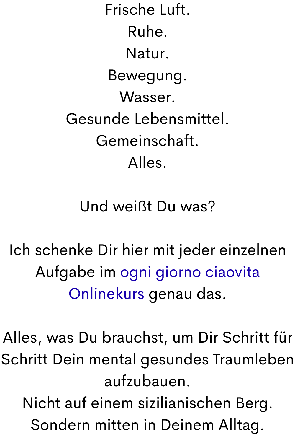 Frische Luft.
Ruhe.
Natur.
Bewegung.
Wasser.
Gesunde Lebensmittel.
Gemeinschaft.
Alles.
Und weißt Du was?
Ich schenke Dir hier mit jeder einzelnen Aufgabe im ogni giorno ciaovita Onlinekurs genau das.
Alles, was Du brauchst, um Dir Schritt für Schritt Dein mental gesundes Traumleben aufzubauen.
Nicht auf einem sizilianischen Berg.
Sondern mitten in Deinem Alltag.