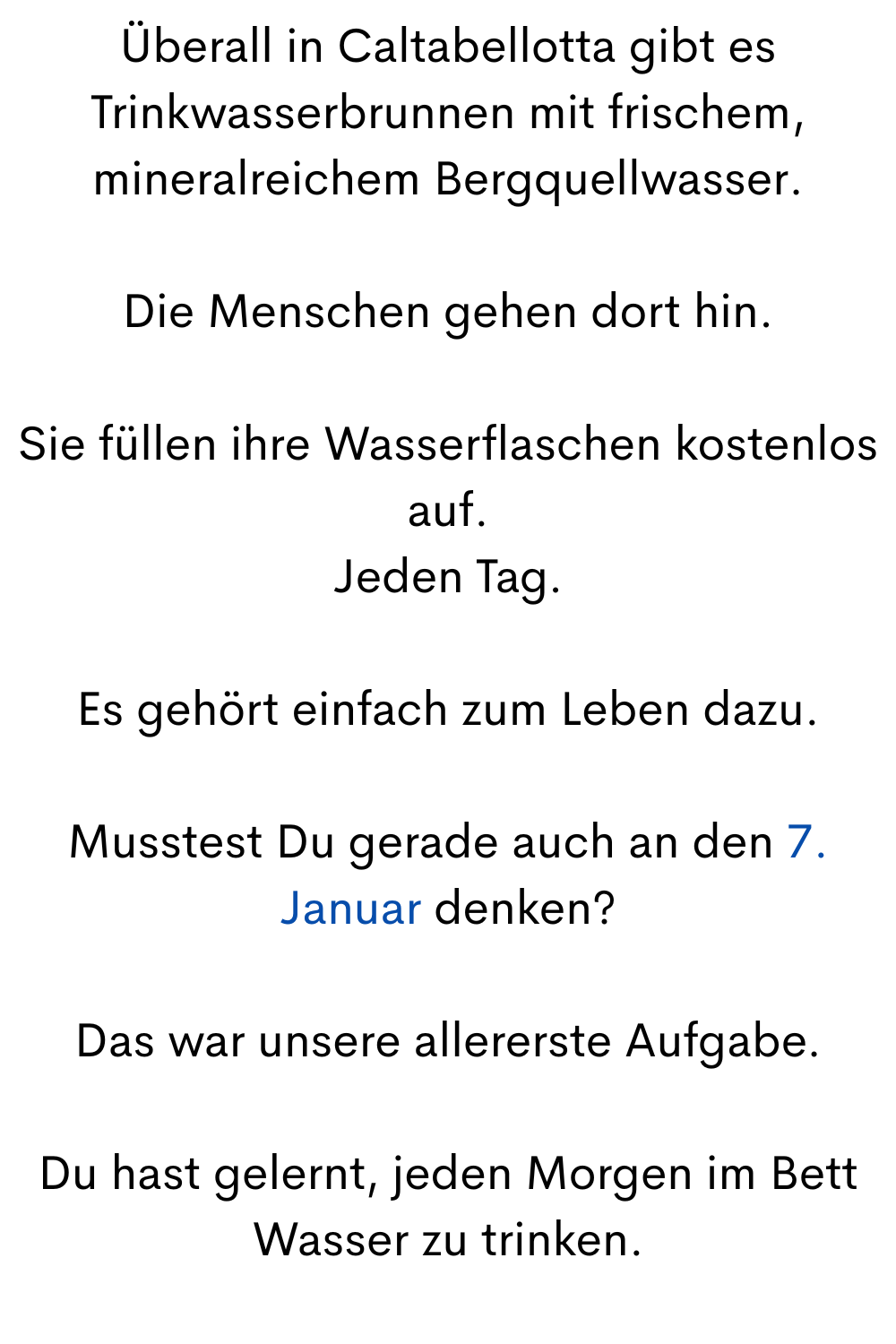 Überall in Caltabellotta gibt es Trinkwasserbrunnen mit frischem, mineralreichem Bergquellwasser.
Die Menschen gehen dort hin.
Sie füllen ihre Wasserflaschen kostenlos auf.
Jeden Tag.
Es gehört einfach zum Leben dazu.
Musstest Du gerade auch an den 7. Januar denken?
Das war unsere allererste Aufgabe.
Du hast gelernt, jeden Morgen im Bett Wasser zu trinken.