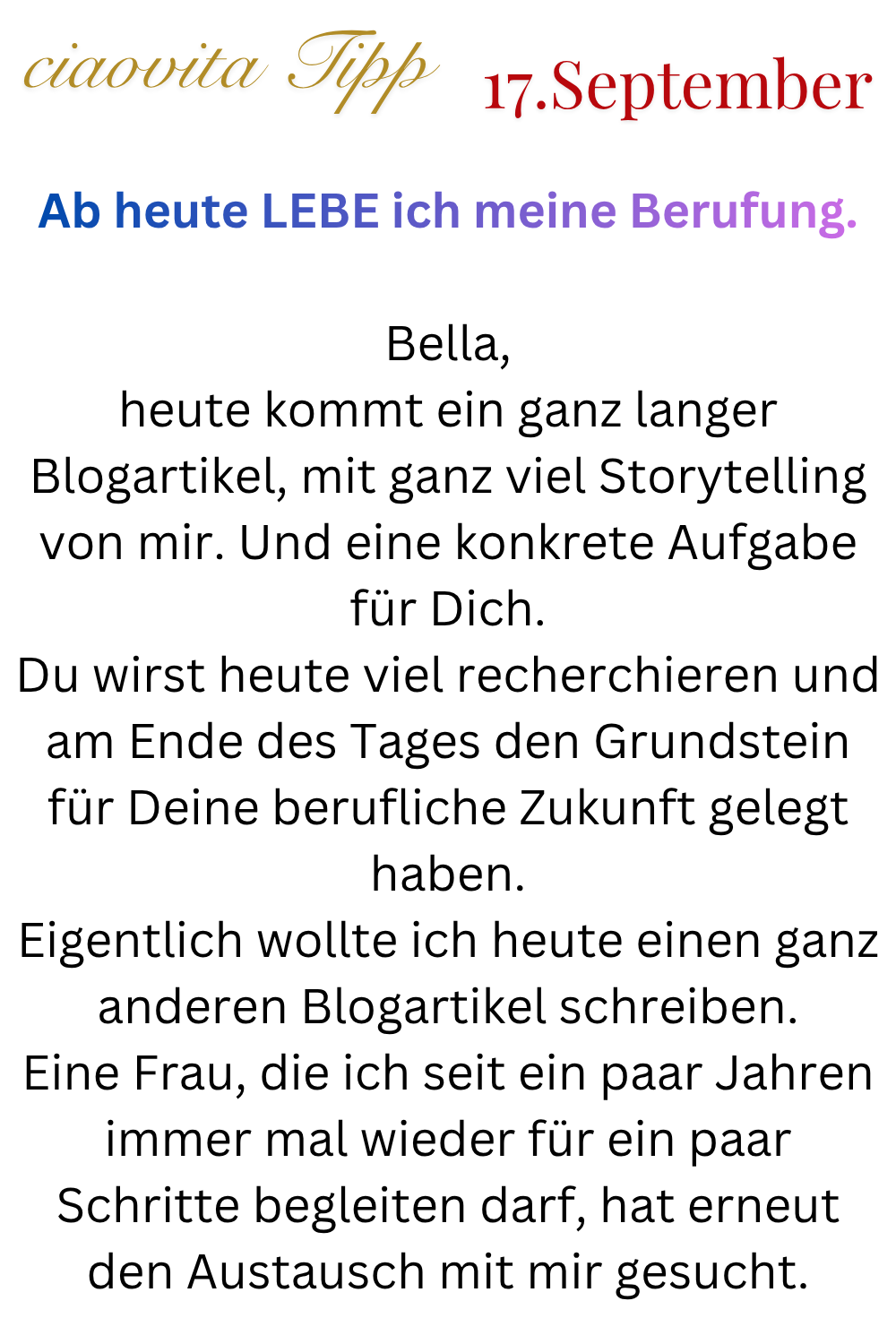 ciaovita Tipp  17. September
Ab heute LEBE ich meine Berufung.
Bella,
heute kommt ein ganz langer Blogartikel, mit ganz viel Storytelling von mir. Und eine konkrete Aufgabe für Dich.
Du wirst heute viel recherchieren und am Ende des Tages den Grundstein für Deine berufliche Zukunft gelegt haben.
Eigentlich wollte ich heute einen ganz anderen Blogartikel schreiben.
Eine Frau, die ich seit ein paar Jahren immer mal wieder für ein paar Schritte begleiten darf, hat erneut den Austausch mit mir gesucht.