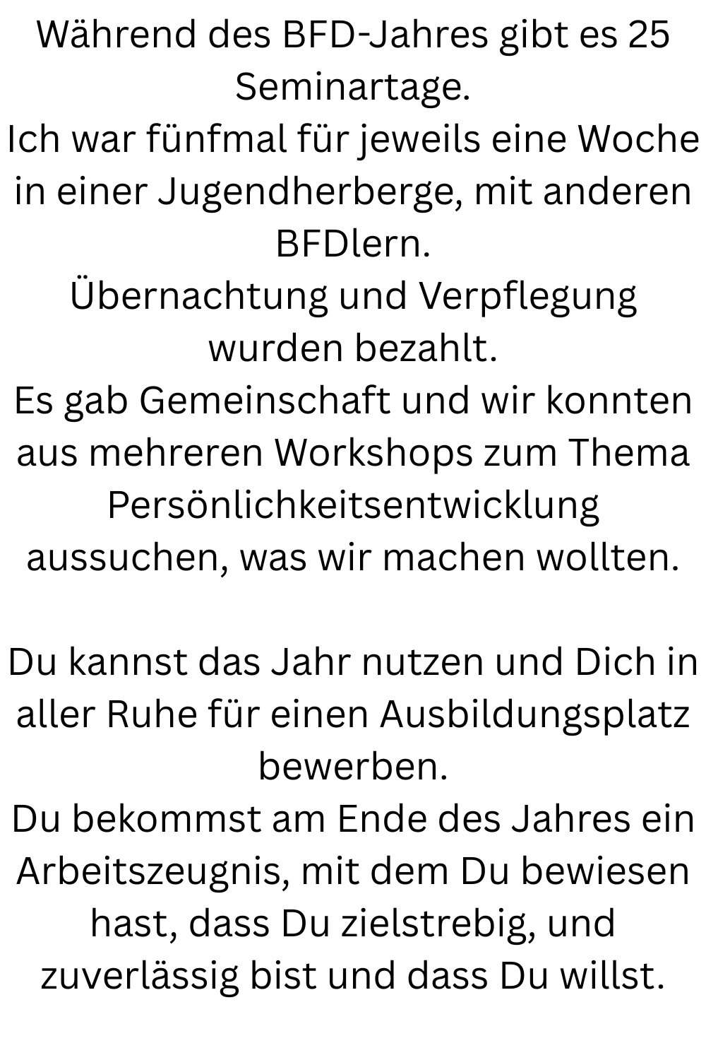 Während des BFD-Jahres gibt es 25 Seminartage.
Ich war fünfmal für jeweils eine Woche in einer Jugendherberge, mit anderen BFDlern.
Übernachtung und Verpflegung wurden bezahlt.
Es gab Gemeinschaft und wir konnten aus mehreren Workshops zum Thema Persönlichkeitsentwicklung aussuchen, was wir machen wollten.
Du kannst das Jahr nutzen und Dich in aller Ruhe für einen Ausbildungsplatz bewerben.
Du bekommst am Ende des Jahres ein Arbeitszeugnis, mit dem Du bewiesen hast, dass Du zielstrebig, und zuverlässig bist und dass Du willst.
