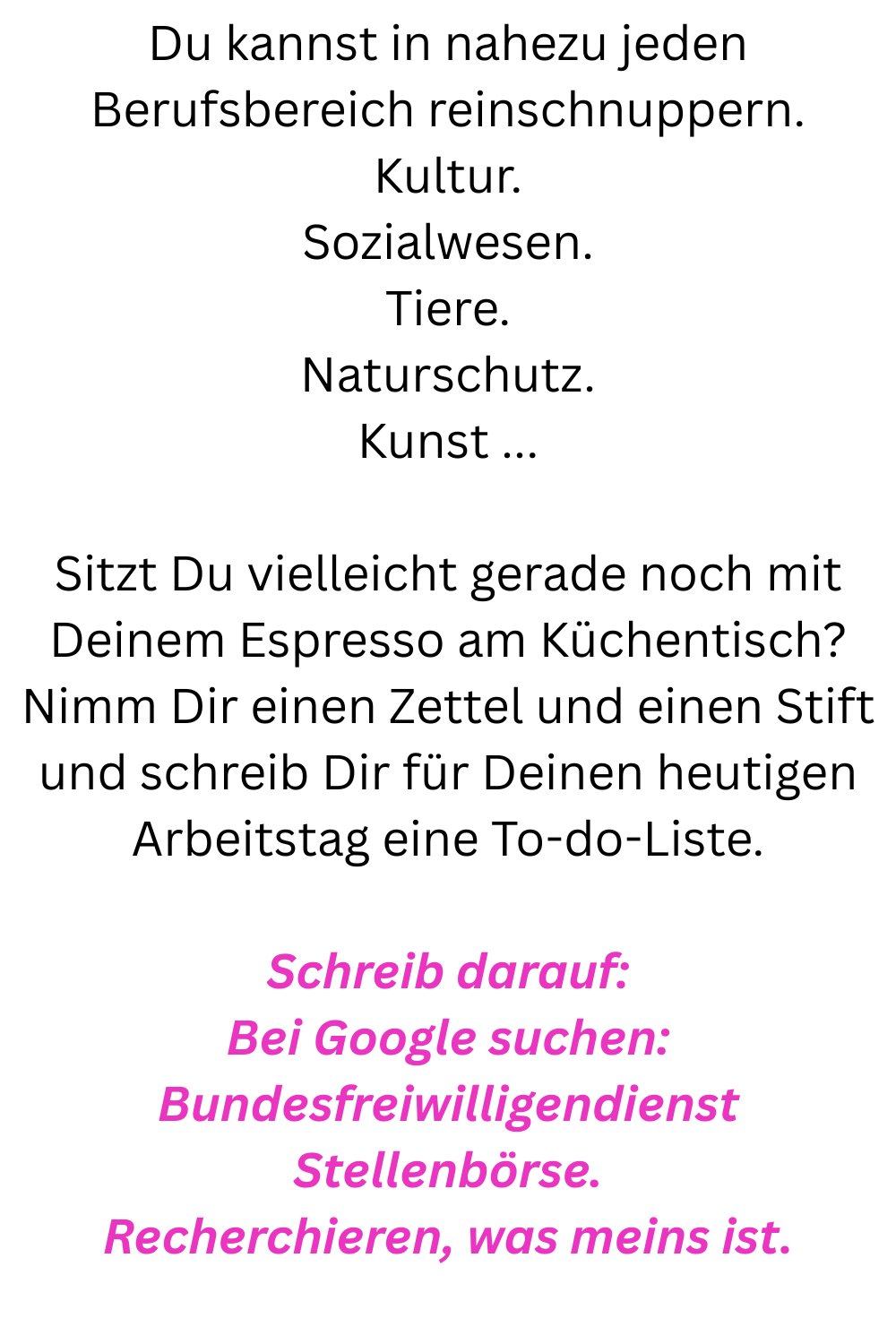 Du kannst in nahezu jeden Berufsbereich reinschnuppern.
Kultur.
Sozialwesen.
Tiere.
Naturschutz.
Kunst ...
Sitzt Du vielleicht gerade noch mit Deinem Espresso am Küchentisch?
Nimm Dir einen Zettel und einen Stift und schreib Dir für Deinen heutigen Arbeitstag eine To-do-Liste.
Schreib darauf:
Bei Google suchen: Bundesfreiwilligendienst Stellenbörse.
Recherchieren, was meins ist.
