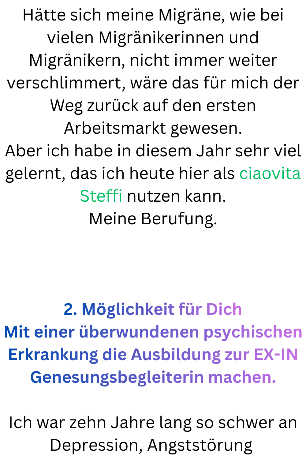 Hätte sich meine Migräne, wie bei vielen Migränikerinnen und Migränikern, nicht immer weiter verschlimmert, wäre das für mich der Weg zurück auf den ersten Arbeitsmarkt gewesen.
Aber ich habe in diesem Jahr sehr viel gelernt, das ich heute hier als ciaovita Steffi nutzen kann.
Meine Berufung.
2. Möglichkeit für Dich
Mit einer überwundenen psychischen Erkrankung die Ausbildung zur EX-IN Genesungsbegleiterin machen.
Ich war zehn Jahre lang so schwer an Depression, Angststörung 
