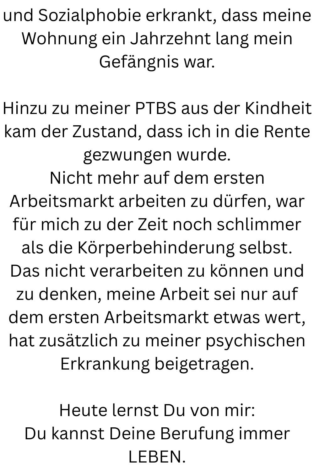 und Sozialphobie erkrankt, dass meine Wohnung ein Jahrzehnt lang mein Gefängnis war.
Hinzu zu meiner PTBS aus der Kindheit kam der Zustand, dass ich in die Rente gezwungen wurde.
Nicht mehr auf dem ersten Arbeitsmarkt arbeiten zu dürfen, war für mich zu der Zeit noch schlimmer als die Körperbehinderung selbst.
Das nicht verarbeiten zu können und zu denken, meine Arbeit sei nur auf dem ersten Arbeitsmarkt etwas wert, hat zusätzlich zu meiner psychischen Erkrankung beigetragen.
Heute lernst Du von mir:
Du kannst Deine Berufung immer LEBEN.
