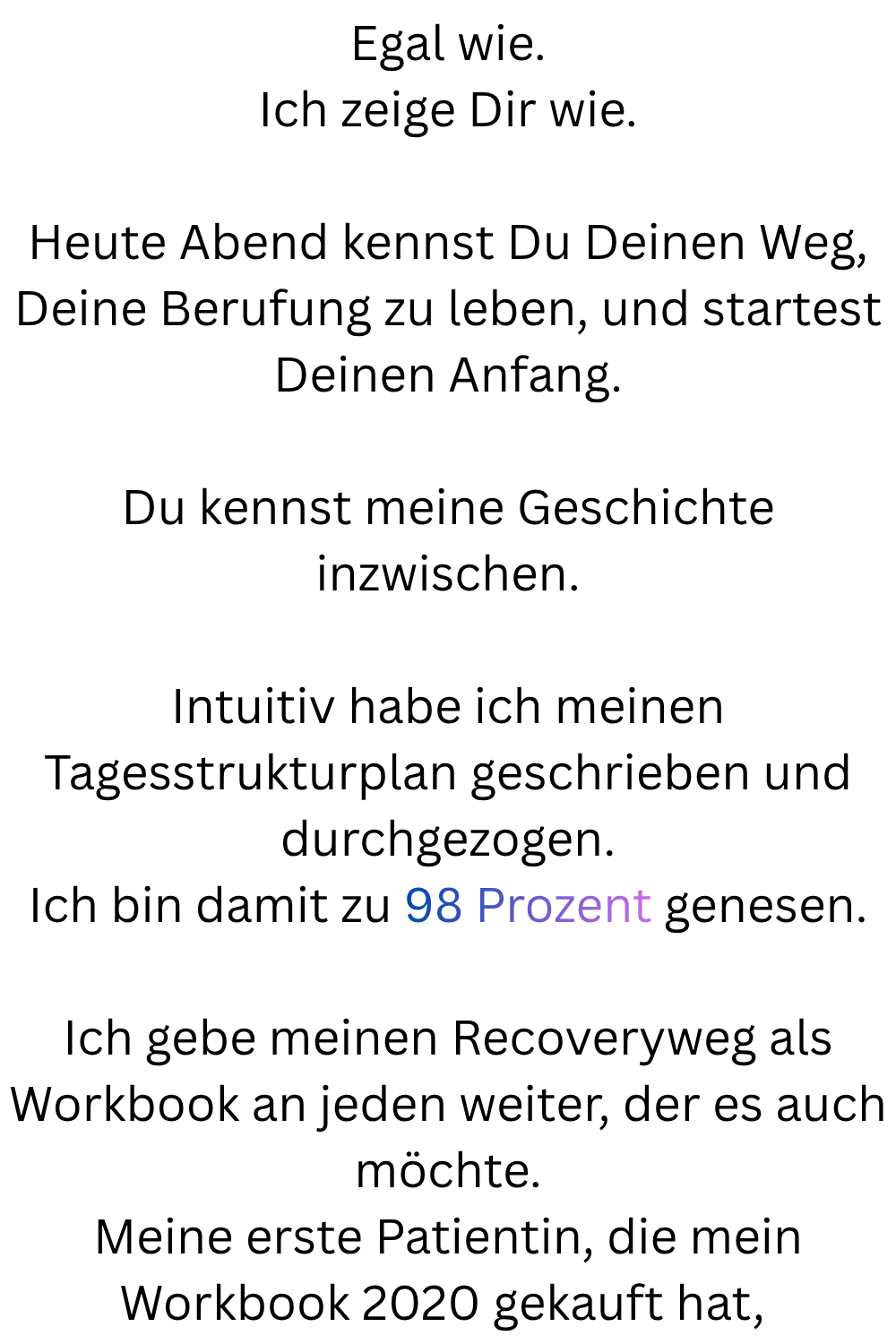 Egal wie.
Ich zeige Dir wie.
Heute Abend kennst Du Deinen Weg, Deine Berufung zu leben, und startest Deinen Anfang.
Du kennst meine Geschichte inzwischen.
Intuitiv habe ich meinen Tagesstrukturplan geschrieben und durchgezogen.
Ich bin damit zu 98 Prozent genesen.
Ich gebe meinen Recoveryweg als Workbook an jeden weiter, der es auch möchte.
Meine erste Patientin, die mein Workbook 2020 gekauft hat, 
