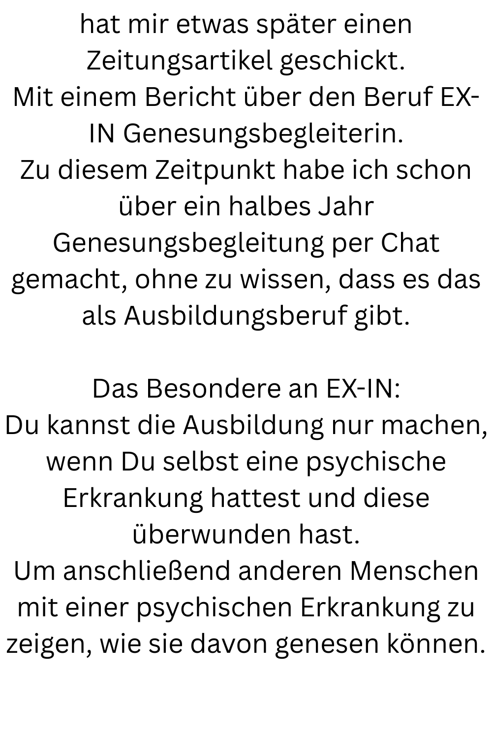 hat mir etwas später einen Zeitungsartikel geschickt.
Mit einem Bericht über den Beruf EX-IN Genesungsbegleiterin.
Zu diesem Zeitpunkt habe ich schon über ein halbes Jahr Genesungsbegleitung per Chat gemacht, ohne zu wissen, dass es das als Ausbildungsberuf gibt.
Das Besondere an EX-IN:
Du kannst die Ausbildung nur machen, wenn Du selbst eine psychische Erkrankung hattest und diese überwunden hast.
Um anschließend anderen Menschen mit einer psychischen Erkrankung zu zeigen, wie sie davon genesen können.
