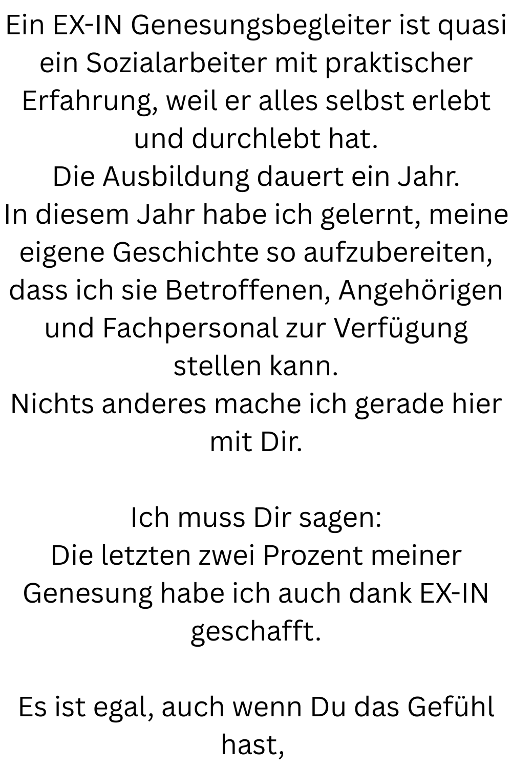 Ein EX-IN Genesungsbegleiter ist quasi ein Sozialarbeiter mit praktischer Erfahrung, weil er alles selbst erlebt und durchlebt hat.
Die Ausbildung dauert ein Jahr.
In diesem Jahr habe ich gelernt, meine eigene Geschichte so aufzubereiten, dass ich sie Betroffenen, Angehörigen und Fachpersonal zur Verfügung stellen kann.
Nichts anderes mache ich gerade hier mit Dir.
Ich muss Dir sagen:
Die letzten zwei Prozent meiner Genesung habe ich auch dank EX-IN geschafft.
Es ist egal, auch wenn Du das Gefühl hast, 
