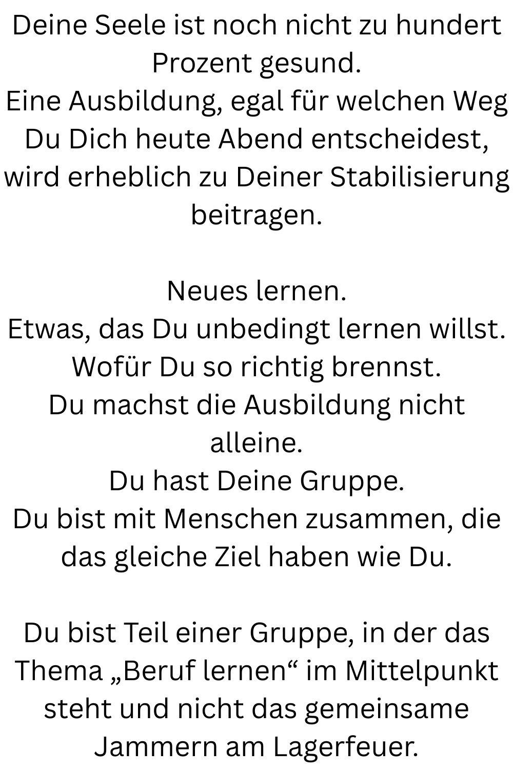 Deine Seele ist noch nicht zu hundert Prozent gesund.
Eine Ausbildung, egal für welchen Weg Du Dich heute Abend entscheidest, wird erheblich zu Deiner Stabilisierung beitragen.
Neues lernen.
Etwas, das Du unbedingt lernen willst.
Wofür Du so richtig brennst.
Du machst die Ausbildung nicht alleine.
Du hast Deine Gruppe.
Du bist mit Menschen zusammen, die das gleiche Ziel haben wie Du.
Du bist Teil einer Gruppe, in der das Thema „Beruf lernen“ im Mittelpunkt steht und nicht das gemeinsame Jammern am Lagerfeuer.
