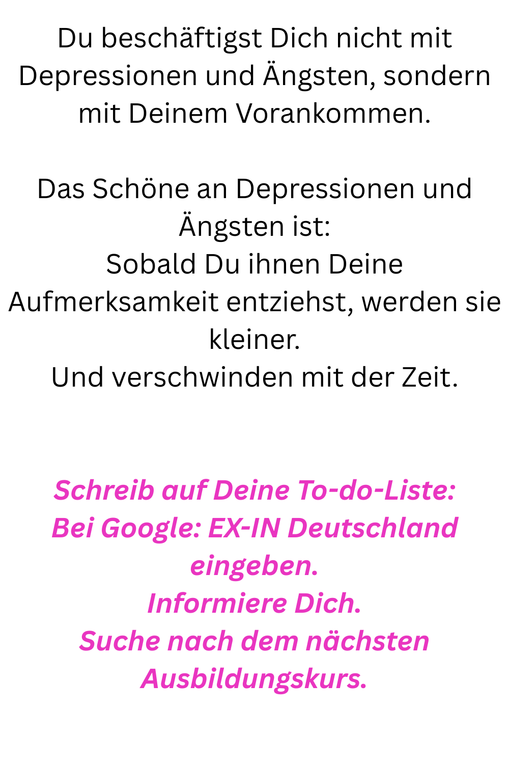 Du beschäftigst Dich nicht mit Depressionen und Ängsten, sondern mit Deinem Vorankommen.
Das Schöne an Depressionen und Ängsten ist:
Sobald Du ihnen Deine Aufmerksamkeit entziehst, werden sie kleiner.
Und verschwinden mit der Zeit.
Schreib auf Deine To-do-Liste:
Bei Google: EX-IN Deutschland eingeben.
Informiere Dich.
Suche nach dem nächsten Ausbildungskurs.
