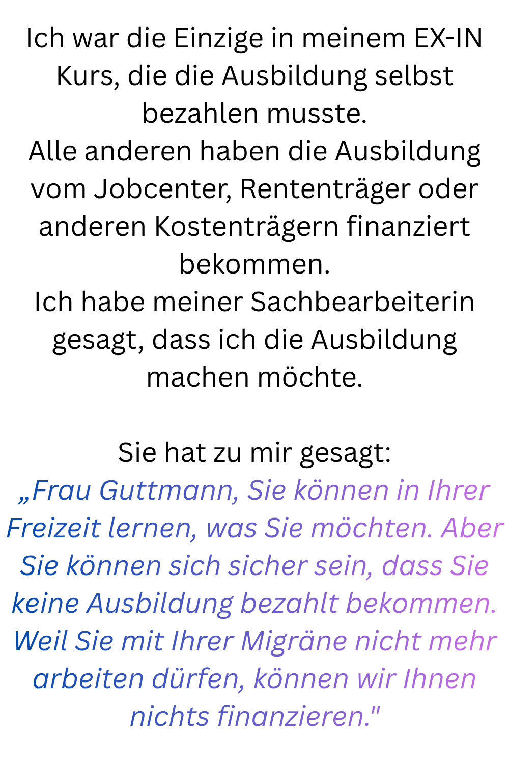 Ich war die Einzige in meinem EX-IN Kurs, die die Ausbildung selbst bezahlen musste.
Alle anderen haben die Ausbildung vom Jobcenter, Rententräger oder anderen Kostenträgern finanziert bekommen.
Ich habe meiner Sachbearbeiterin gesagt, dass ich die Ausbildung machen möchte.
Sie hat zu mir gesagt:
„Frau Guttmann, Sie können in Ihrer Freizeit lernen, was Sie möchten. Aber Sie können sich sicher sein, dass Sie keine Ausbildung bezahlt bekommen. Weil Sie mit Ihrer Migräne nicht mehr arbeiten dürfen, können wir Ihnen nichts finanzieren.