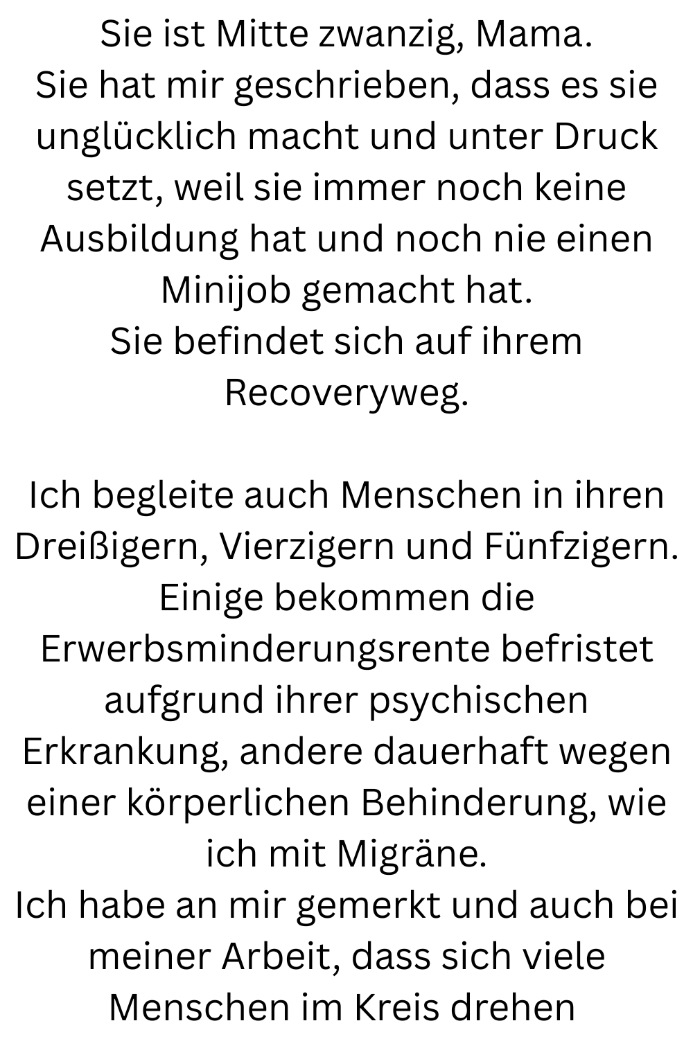 Sie ist Mitte zwanzig, Mama.
Sie hat mir geschrieben, dass es sie unglücklich macht und unter Druck setzt, weil sie immer noch keine Ausbildung hat und noch nie einen Minijob gemacht hat.
Sie befindet sich auf ihrem Recoveryweg.
Ich begleite auch Menschen in ihren Dreißigern, Vierzigern und Fünfzigern.
Einige bekommen die Erwerbsminderungsrente befristet aufgrund ihrer psychischen Erkrankung, andere dauerhaft wegen einer körperlichen Behinderung, wie ich mit Migräne.
Ich habe an mir gemerkt und auch bei meiner Arbeit, dass sich viele Menschen im Kreis drehen 
