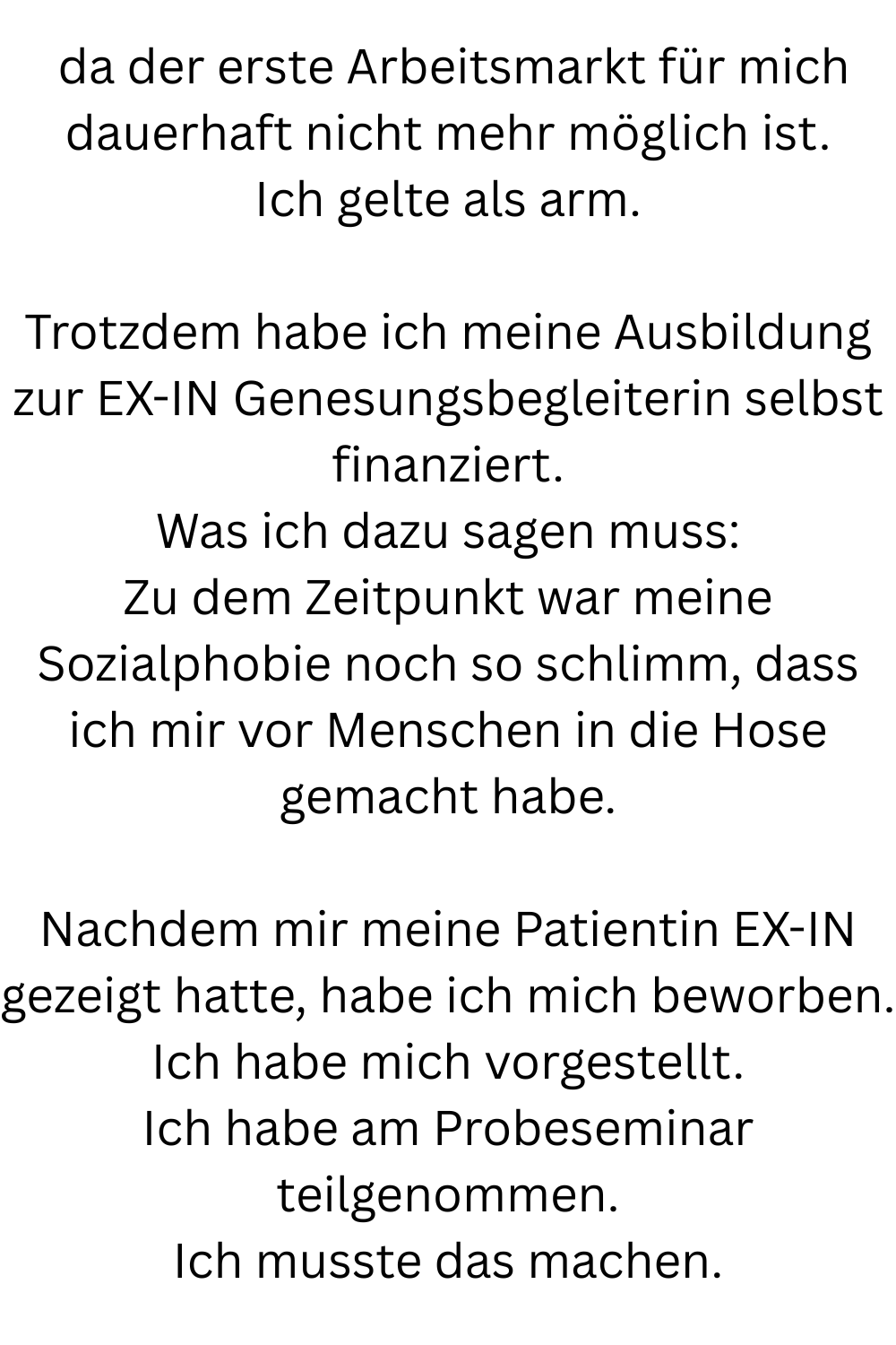  da der erste Arbeitsmarkt für mich dauerhaft nicht mehr möglich ist.
Ich gelte als arm.
Trotzdem habe ich meine Ausbildung zur EX-IN Genesungsbegleiterin selbst finanziert.
Was ich dazu sagen muss:
Zu dem Zeitpunkt war meine Sozialphobie noch so schlimm, dass ich mir vor Menschen in die Hose gemacht habe.
Nachdem mir meine Patientin EX-IN gezeigt hatte, habe ich mich beworben.
Ich habe mich vorgestellt.
Ich habe am Probeseminar teilgenommen.
Ich musste das machen.
