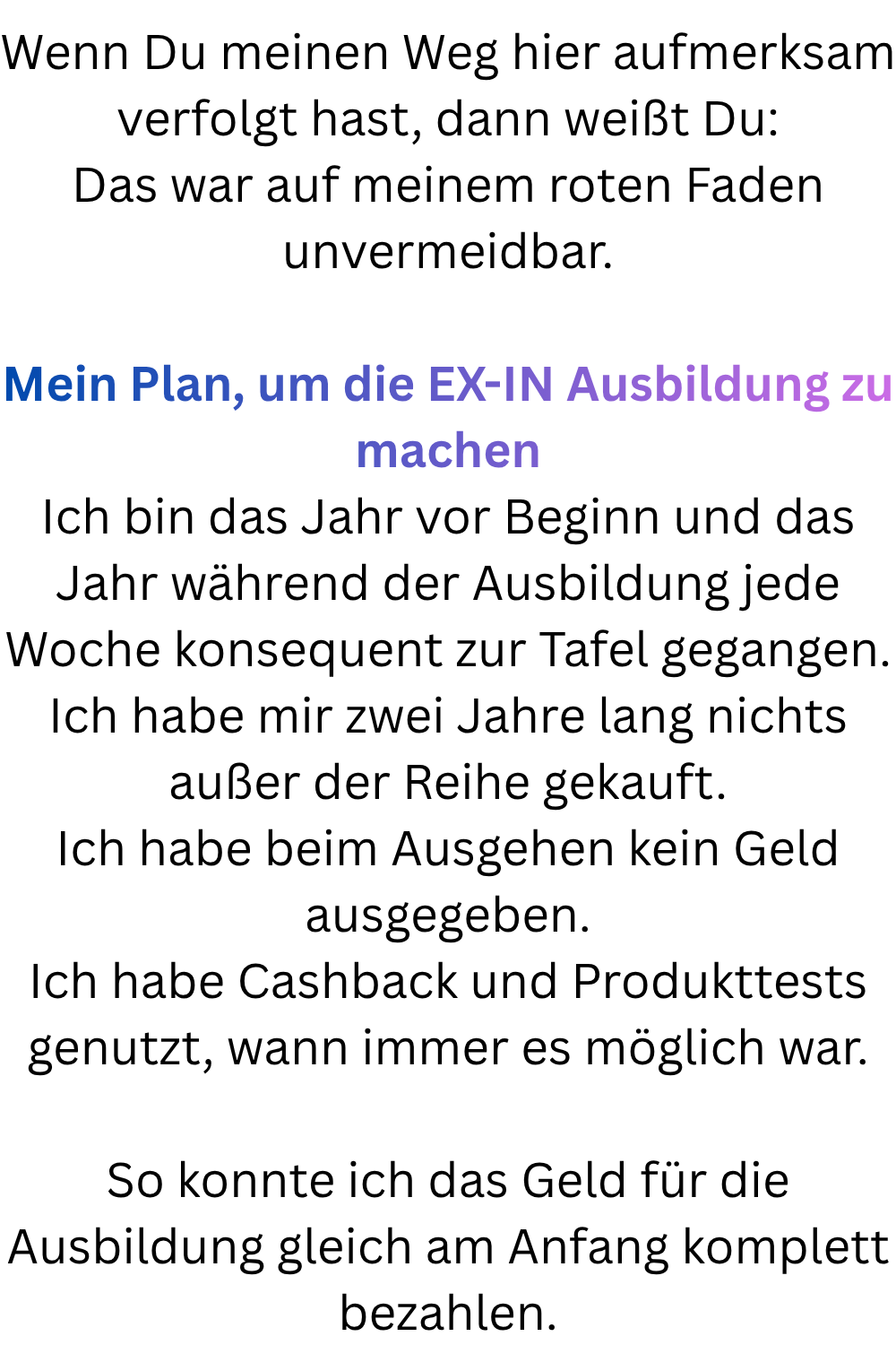 Wenn Du meinen Weg hier aufmerksam verfolgt hast, dann weißt Du:
Das war auf meinem roten Faden unvermeidbar.
Mein Plan, um die EX-IN Ausbildung zu machen
Ich bin das Jahr vor Beginn und das Jahr während der Ausbildung jede Woche konsequent zur Tafel gegangen.
Ich habe mir zwei Jahre lang nichts außer der Reihe gekauft.
Ich habe beim Ausgehen kein Geld ausgegeben.
Ich habe Cashback und Produkttests genutzt, wann immer es möglich war.
So konnte ich das Geld für die Ausbildung gleich am Anfang komplett bezahlen.
