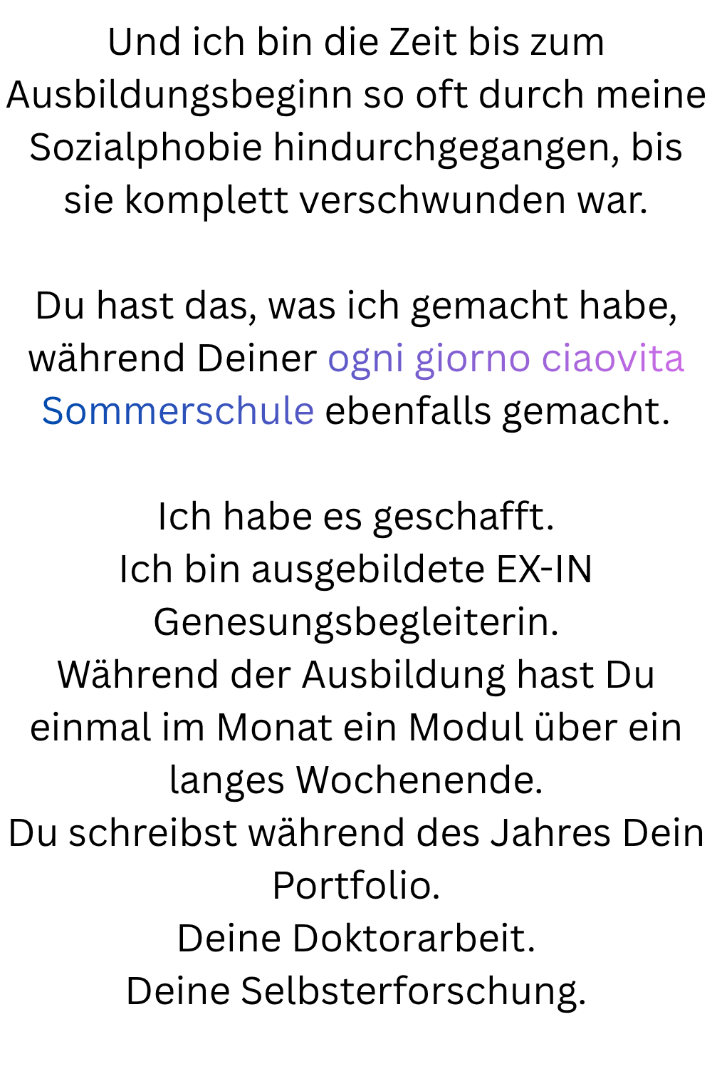 Und ich bin die Zeit bis zum Ausbildungsbeginn so oft durch meine Sozialphobie hindurchgegangen, bis sie komplett verschwunden war.
Du hast das, was ich gemacht habe, während Deiner ogni giorno ciaovita Sommerschule ebenfalls gemacht.
Ich habe es geschafft.
Ich bin ausgebildete EX-IN Genesungsbegleiterin.
Während der Ausbildung hast Du einmal im Monat ein Modul über ein langes Wochenende.
Du schreibst während des Jahres Dein Portfolio.
Deine Doktorarbeit.
Deine Selbsterforschung.
