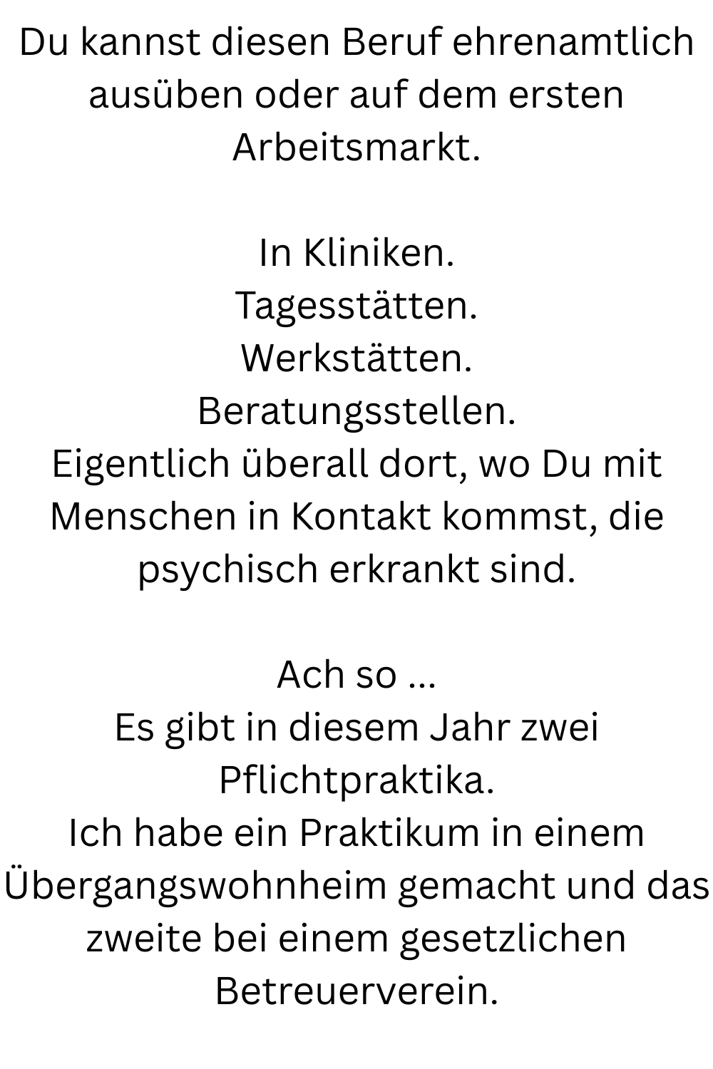 Du kannst diesen Beruf ehrenamtlich ausüben oder auf dem ersten Arbeitsmarkt.
In Kliniken.
Tagesstätten.
Werkstätten.
Beratungsstellen.
Eigentlich überall dort, wo Du mit Menschen in Kontakt kommst, die psychisch erkrankt sind.
Ach so ...
Es gibt in diesem Jahr zwei Pflichtpraktika.
Ich habe ein Praktikum in einem Übergangswohnheim gemacht und das zweite bei einem gesetzlichen Betreuerverein.
