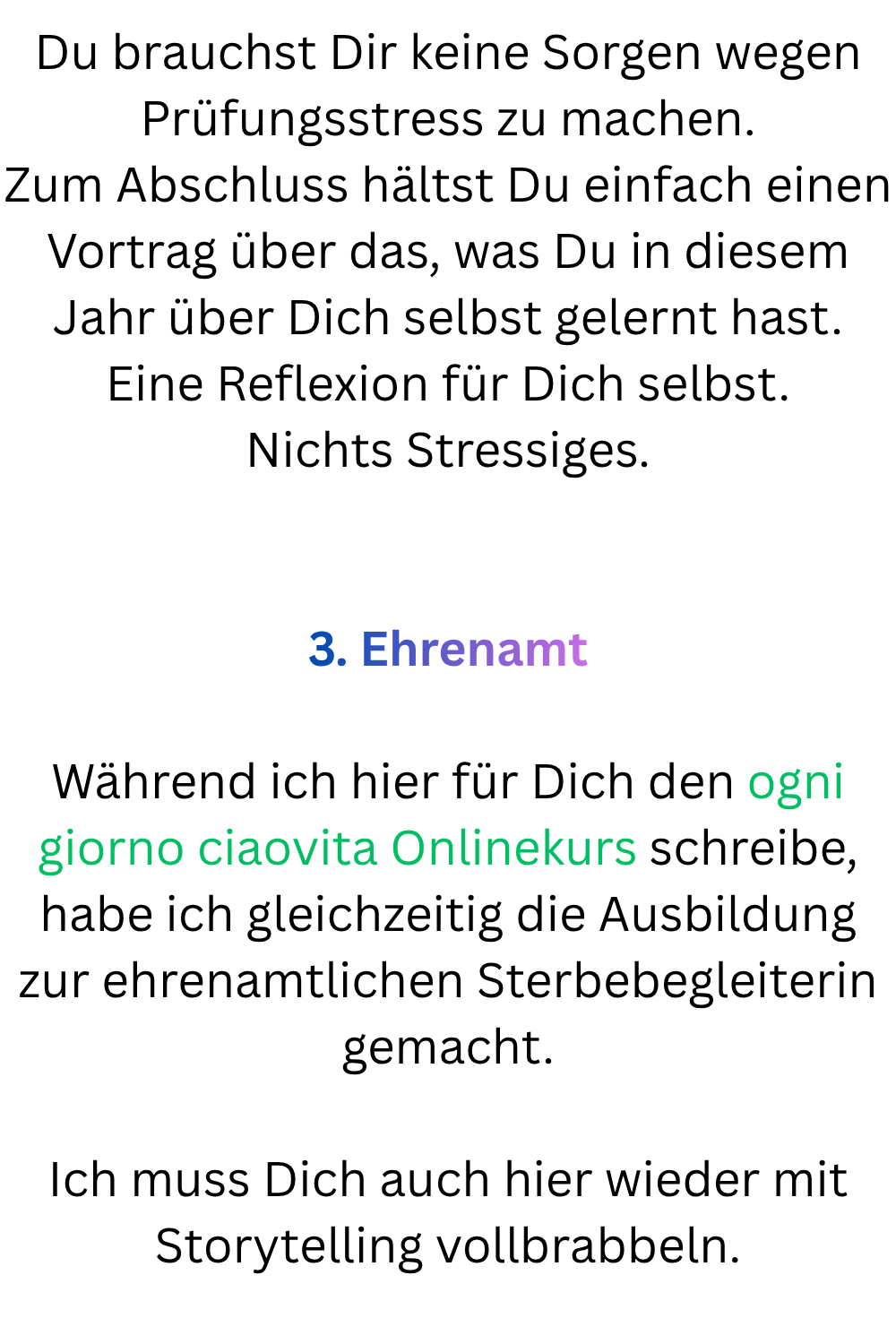Du brauchst Dir keine Sorgen wegen Prüfungsstress zu machen.
Zum Abschluss hältst Du einfach einen Vortrag über das, was Du in diesem Jahr über Dich selbst gelernt hast.
Eine Reflexion für Dich selbst.
Nichts Stressiges.
3. Ehrenamt
Während ich hier für Dich den ogni giorno ciaovita Onlinekurs schreibe, habe ich gleichzeitig die Ausbildung zur ehrenamtlichen Sterbebegleiterin gemacht.
Ich muss Dich auch hier wieder mit Storytelling vollbrabbeln.
