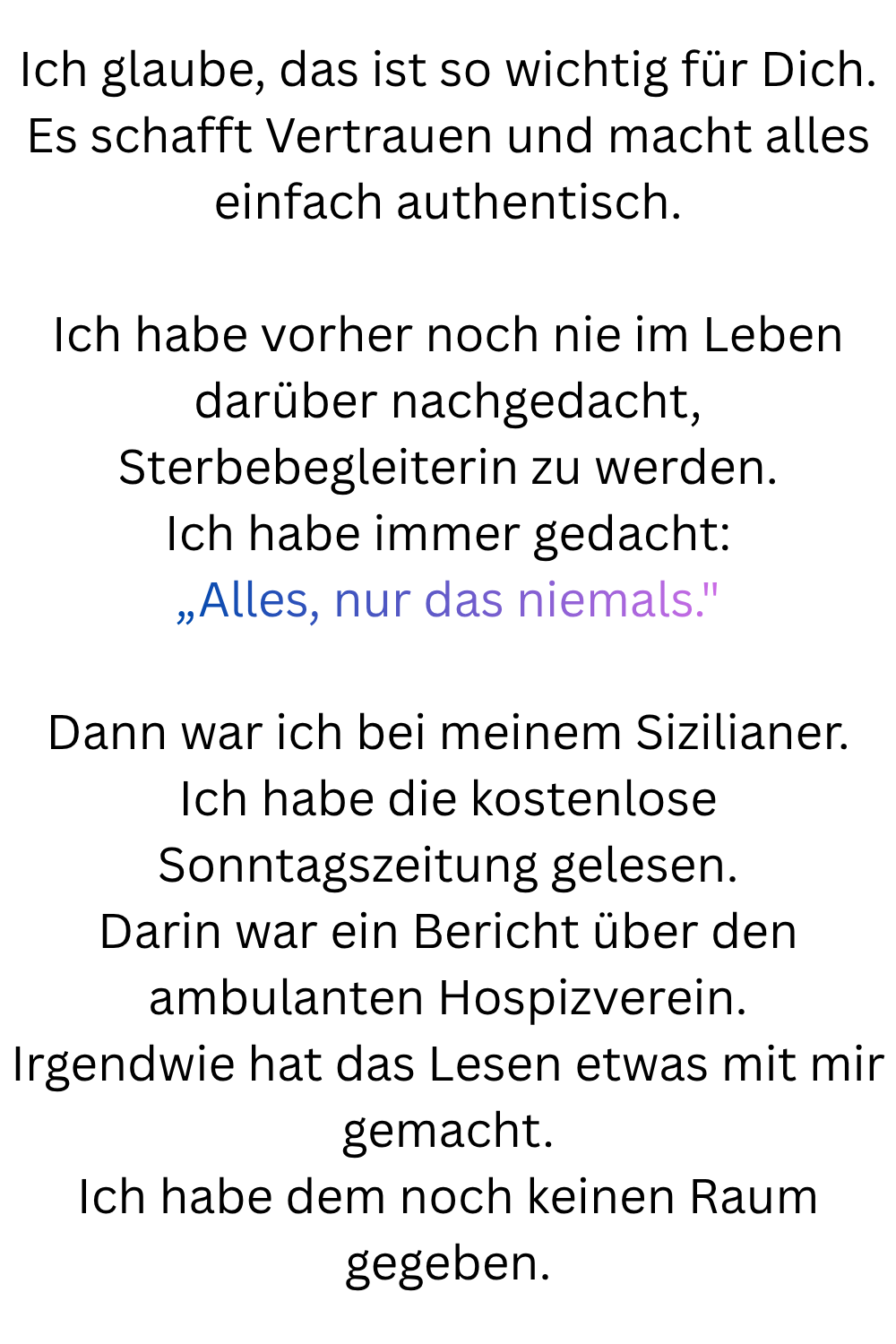 Ich glaube, das ist so wichtig für Dich.
Es schafft Vertrauen und macht alles einfach authentisch.
Ich habe vorher noch nie im Leben darüber nachgedacht, Sterbebegleiterin zu werden.
Ich habe immer gedacht:
„Alles, nur das niemals.