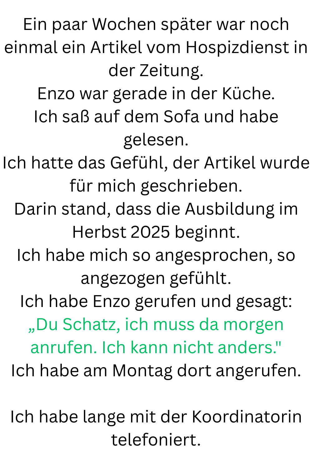 Ein paar Wochen später war noch einmal ein Artikel vom Hospizdienst in der Zeitung.
Enzo war gerade in der Küche.
Ich saß auf dem Sofa und habe gelesen.
Ich hatte das Gefühl, der Artikel wurde für mich geschrieben.
Darin stand, dass die Ausbildung im Herbst 2025 beginnt.
Ich habe mich so angesprochen, so angezogen gefühlt.
Ich habe Enzo gerufen und gesagt:
„Du Schatz, ich muss da morgen anrufen. Ich kann nicht anders.