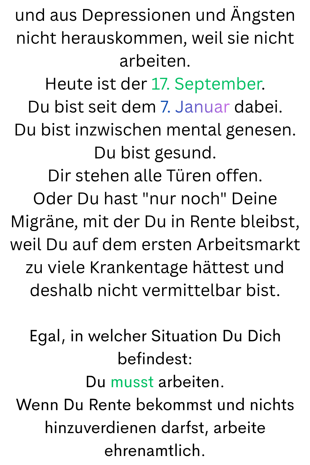 und aus Depressionen und Ängsten nicht herauskommen, weil sie nicht arbeiten.
Heute ist der 17. September.
Du bist seit dem 7. Januar dabei.
Du bist inzwischen mental genesen.
Du bist gesund.
Dir stehen alle Türen offen.
Oder Du hast 