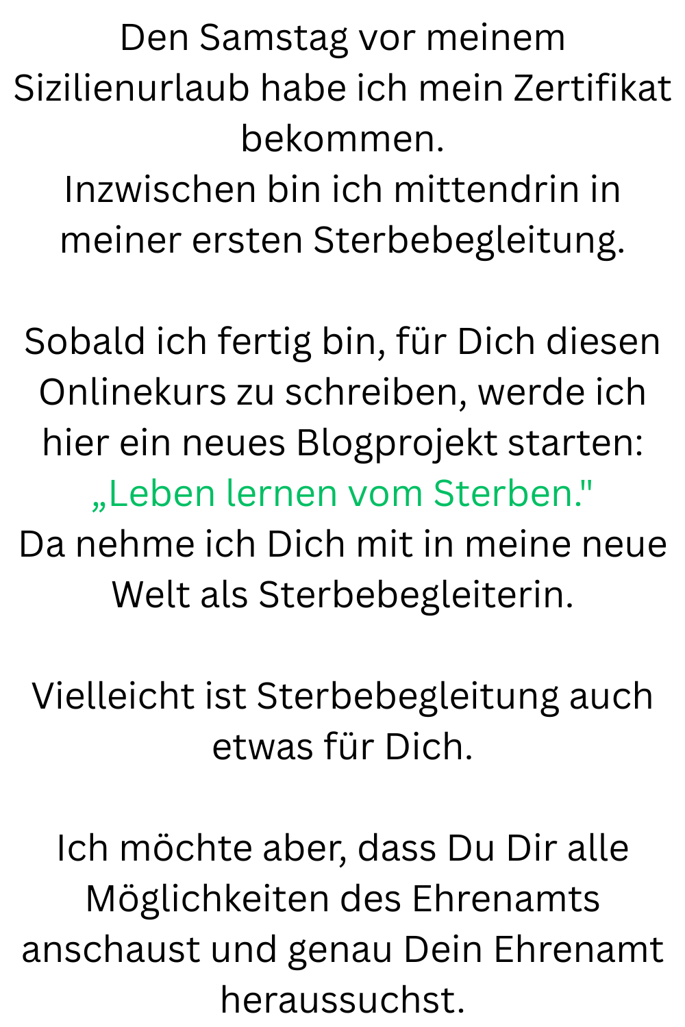 Den Samstag vor meinem Sizilienurlaub habe ich mein Zertifikat bekommen.
Inzwischen bin ich mittendrin in meiner ersten Sterbebegleitung.
Sobald ich fertig bin, für Dich diesen Onlinekurs zu schreiben, werde ich hier ein neues Blogprojekt starten:
„Leben lernen vom Sterben.