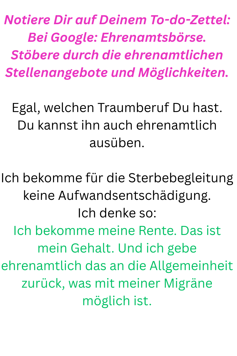 Notiere Dir auf Deinem To-do-Zettel:
Bei Google: Ehrenamtsbörse.
Stöbere durch die ehrenamtlichen Stellenangebote und Möglichkeiten.
Egal, welchen Traumberuf Du hast.
Du kannst ihn auch ehrenamtlich ausüben.
Ich bekomme für die Sterbebegleitung keine Aufwandsentschädigung.
Ich denke so:
Ich bekomme meine Rente. Das ist mein Gehalt. Und ich gebe ehrenamtlich das an die Allgemeinheit zurück, was mit meiner Migräne möglich ist.
